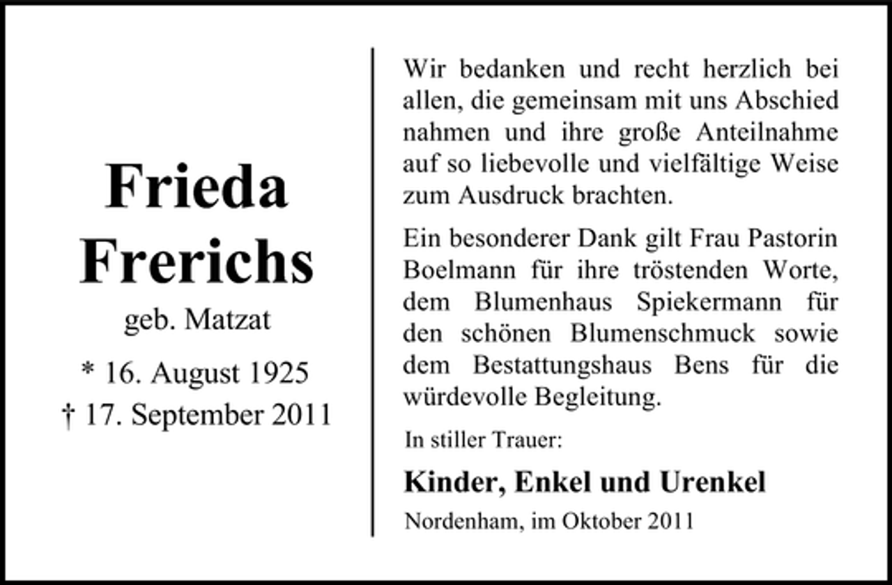 <p>Frieda<br />Frerichs<br />geb. Matzat<br />* 16. August 1925<br />† 17. September 2011</p><p>Wir bedanken und recht herzlich bei<br />allen, die gemeinsam mit uns Abschied<br />nahmen und ihre große Anteilnahme<br />auf so liebevolle und vielfältige Weise<br />zum Ausdruck brachten.<br />Ein besonderer Dank gilt Frau Pastorin<br />Boelmann für ihre tröstenden Worte,<br />dem Blumenhaus Spiekermann für<br />den schönen Blumenschmuck sowie<br />dem Bestattungshaus Bens für die<br />würdevolle Begleitung.<br />In stiller Trauer:</p><p>Kinder, Enkel und Urenkel<br />Nordenham, im Oktober 2011</p>