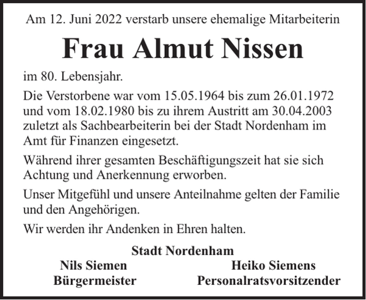 <p>Am 12. Juni 2022 verstarb unsere ehemalige Mitarbeiterin</p><p>Frau Almut Nissen</p><p>im 80. Lebensjahr.<br />Die Verstorbene war vom 15.05.1964 bis zum 26.01.1972<br />und vom 18.02.1980 bis zu ihrem Austritt am 30.04.2003<br />zuletzt als Sachbearbeiterin bei der Stadt Nordenham im<br />Amt für Finanzen eingesetzt.<br />Während ihrer gesamten Beschäftigungszeit hat sie sich<br />Achtung und Anerkennung erworben.<br />Unser Mitgefühl und unsere Anteilnahme gelten der Familie<br />und den Angehörigen.<br />Wir werden ihr Andenken in Ehren halten.<br />Stadt Nordenham<br />Nils Siemen<br />Heiko Siemens<br />Bürgermeister<br />Personalratsvorsitzender</p>