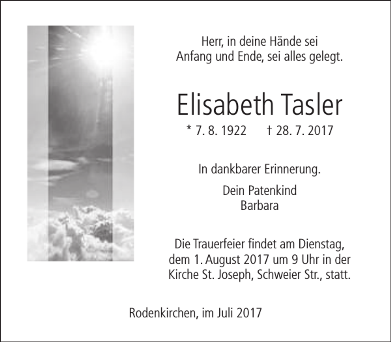 <p>Herr, in deine Hände sei<br />Anfang und Ende, sei alles gelegt.</p><p>Elisabeth Tasler<br />* 7. 8. 1922</p><p>† 28. 7. 2017</p><p>In dankbarer Erinnerung.<br />Dein Patenkind<br />Barbara<br />Die Trauerfeier findet am Dienstag,<br />dem 1. August 2017 um 9 Uhr in der<br />Kirche St. Joseph, Schweier Str., statt.<br />Rodenkirchen, im Juli 2017</p>