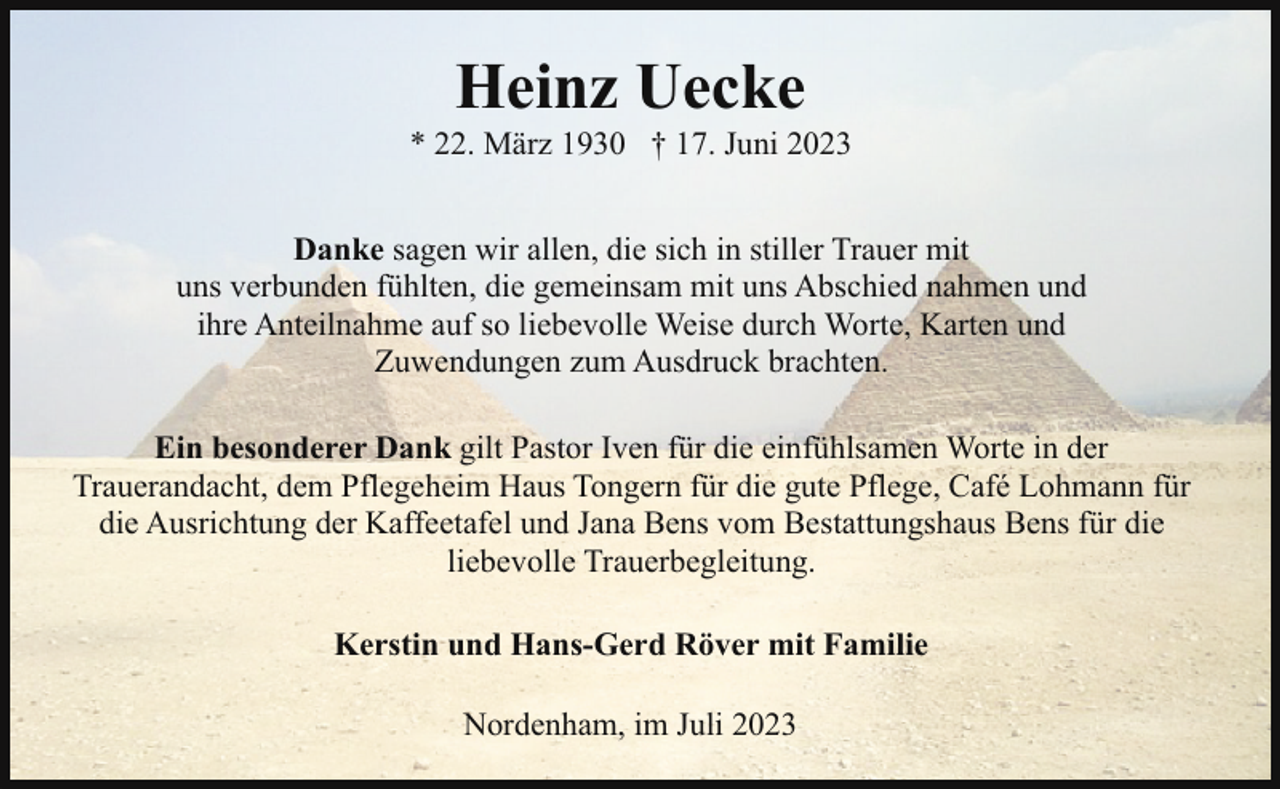 <p>Heinz Uecke</p><p>* 22. März 1930 † 17. Juni 2023<br />Danke sagen wir allen, die sich in stiller Trauer mit<br />uns verbunden fühlten, die gemeinsam mit uns Abschied nahmen und<br />ihre Anteilnahme auf so liebevolle Weise durch Worte, Karten und<br />Zuwendungen zum Ausdruck brachten.<br />Ein besonderer Dank gilt Pastor Iven für die einfühlsamen Worte in der<br />Trauerandacht, dem Pflegeheim Haus Tongern für die gute Pflege, Café Lohmann für<br />die Ausrichtung der Kaffeetafel und Jana Bens vom Bestattungshaus Bens für die<br />liebevolle Trauerbegleitung.<br />Kerstin und Hans-Gerd Röver mit Familie<br />Nordenham, im Juli 2023</p>