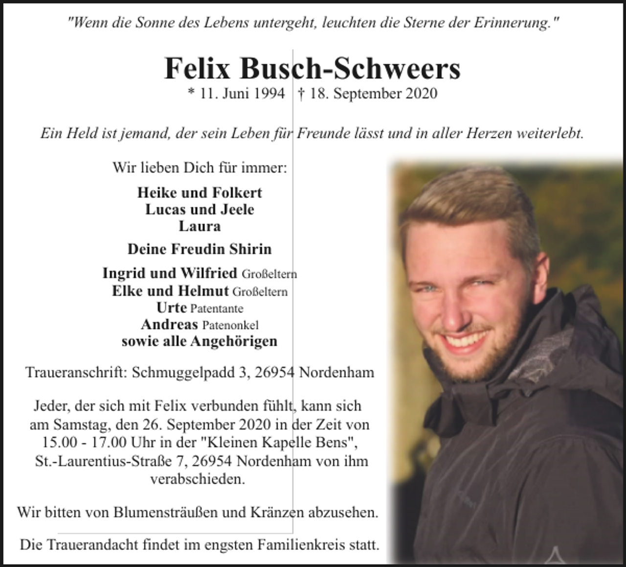 <p>"Wenn die Sonne des Lebens untergeht, leuchten die Sterne der Erinnerung."</p><p>Felix Busch-Schweers<br />* 11. Juni 1994 † 18. September 2020</p><p>Ein Held ist jemand, der sein Leben für Freunde lässt und in aller Herzen weiterlebt.<br />Wir lieben Dich für immer:<br />Heike und Folkert<br />Lucas und Jeele<br />Laura<br />Deine Freudin Shirin<br />Ingrid und Wilfried Großeltern<br />Elke und Helmut Großeltern<br />Urte Patentante<br />Andreas Patenonkel<br />sowie alle Angehörigen<br />Traueranschrift: Schmuggelpadd 3, 26954 Nordenham<br />Jeder, der sich mit Felix verbunden fühlt, kann sich<br />am Samstag, den 26. September 2020 in der Zeit von<br />15.00 - 17.00 Uhr in der "Kleinen Kapelle Bens",<br />St.-Laurentius-Straße 7, 26954 Nordenham von ihm<br />verabschieden.<br />Wir bitten von Blumensträußen und Kränzen abzusehen.<br />Die Trauerandacht findet im engsten Familienkreis statt.</p>
