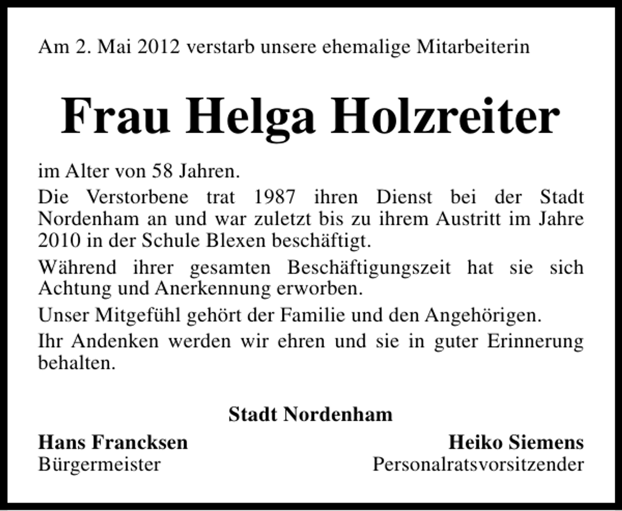 <p>Am 2. Mai 2012 verstarb unsere ehemalige Mitarbeiterin</p><p>Frau Helga Holzreiter<br />im Alter von 58 Jahren.<br />Die Verstorbene trat 1987 ihren Dienst bei der Stadt<br />Nordenham an und war zuletzt bis zu ihrem Austritt im Jahre<br />2010 in der Schule Blexen beschäftigt.<br />Während ihrer gesamten Beschäftigungszeit hat sie sich<br />Achtung und Anerkennung erworben.<br />Unser Mitgefühl gehört der Familie und den Angehörigen.<br />Ihr Andenken werden wir ehren und sie in guter Erinnerung<br />behalten.<br />Stadt Nordenham<br />Hans Francksen<br />Bürgermeister</p><p>Heiko Siemens<br />Personalratsvorsitzender</p>