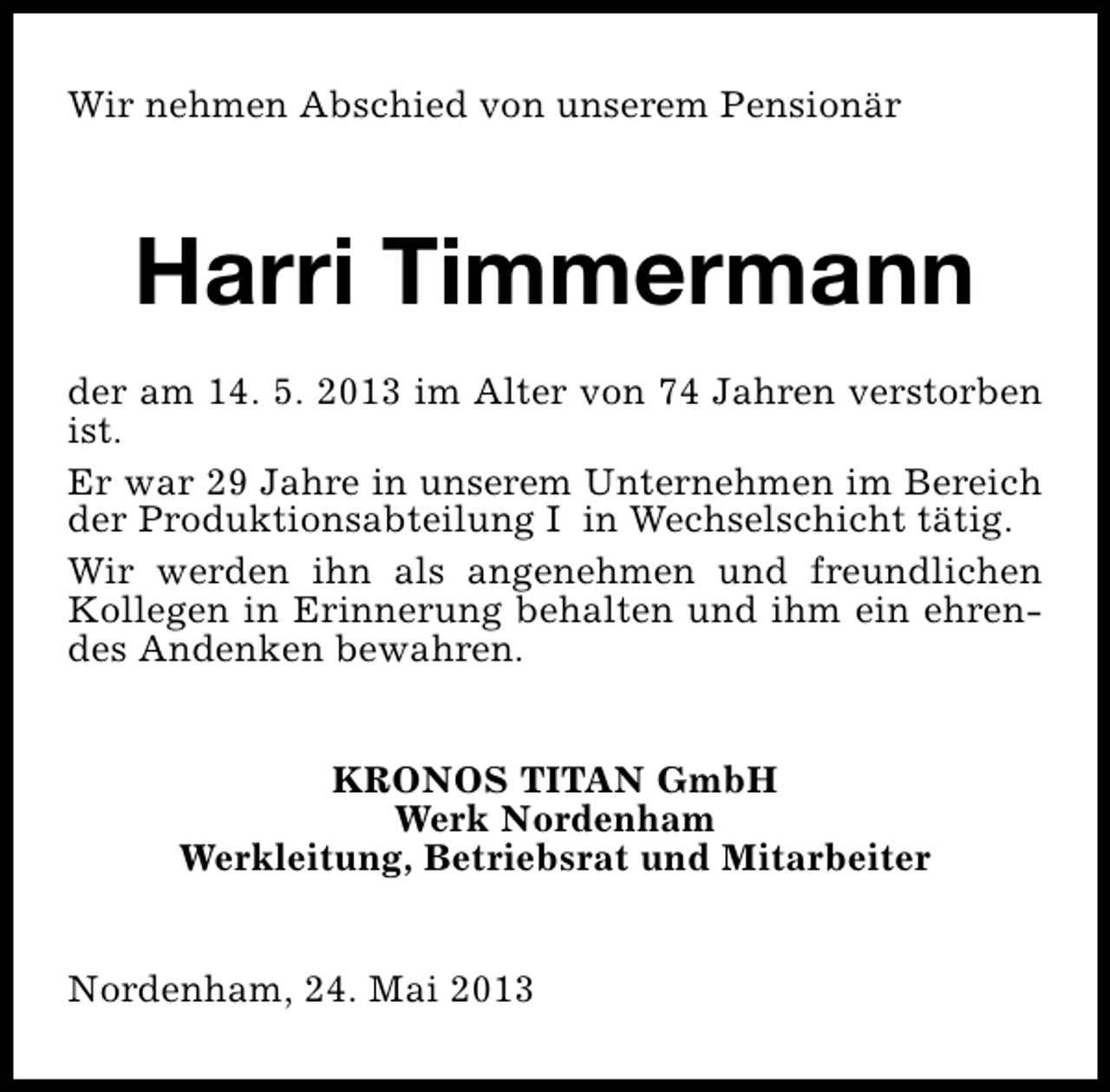 <p>Wir nehmen Abschied von unserem Pensionär</p><p>Harri Timmermann<br />der am 14. 5. 2013 im Alter von 74 Jahren verstorben<br />ist.<br />Er war 29 Jahre in unserem Unternehmen im Bereich<br />der Produktionsabteilung I in Wechselschicht tätig.<br />Wir werden ihn als angenehmen und freundlichen<br />Kollegen in Erinnerung behalten und ihm ein ehrendes Andenken bewahren.<br />KRONOS TITAN GmbH<br />Werk Nordenham<br />Werkleitung, Betriebsrat und Mitarbeiter<br />Nordenham, 24. Mai 2013</p>