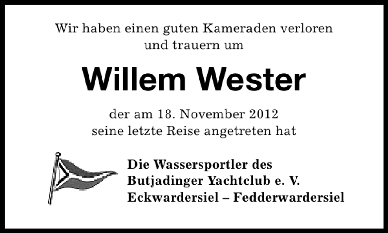 <p>Wir haben einen guten Kameraden verloren<br />und trauern um</p><p>Willem Wester<br />der am 18. November 2012<br />seine letzte Reise angetreten hat<br />Die Wassersportler des<br />Butjadinger Yachtclub e. V.<br />Eckwardersiel – Fedderwardersiel</p>