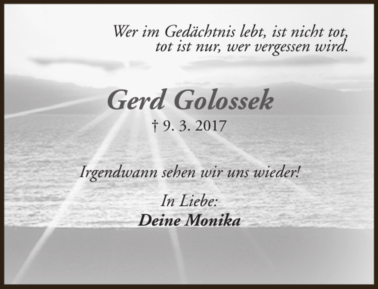 <p>Wer im Gedächtnis lebt, ist nicht tot,<br />tot ist nur, wer vergessen wird.</p><p>Gerd Golossek<br />† 9. 3. 2017</p><p>Irgendwann sehen wir uns wieder!<br />In Liebe:<br />Deine Monika</p>