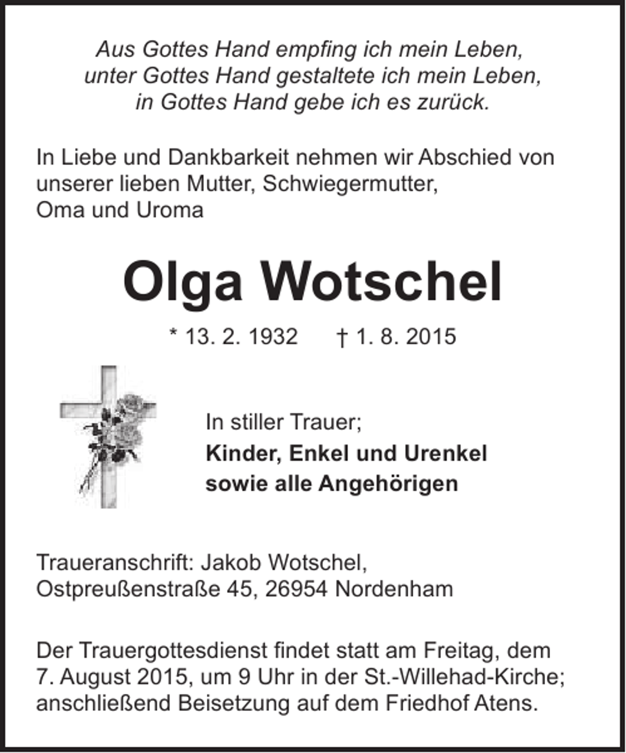 <p>Aus Gottes Hand empfing ich mein Leben,<br />unter Gottes Hand gestaltete ich mein Leben,<br />in Gottes Hand gebe ich es zurück.<br />In Liebe und Dankbarkeit nehmen wir Abschied von<br />unserer lieben Mutter, Schwiegermutter,<br />Oma und Uroma</p><p>Olga Wotschel<br />* 13. 2. 1932</p><p>† 1. 8. 2015</p><p>In stiller Trauer;<br />Kinder, Enkel und Urenkel<br />sowie alle Angehörigen<br />Traueranschrift: Jakob Wotschel,<br />Ostpreußenstraße 45, 26954 Nordenham<br />Der Trauergottesdienst findet statt am Freitag, dem<br />7. August 2015, um 9 Uhr in der St.-Willehad-Kirche;<br />anschließend Beisetzung auf dem Friedhof Atens.</p>