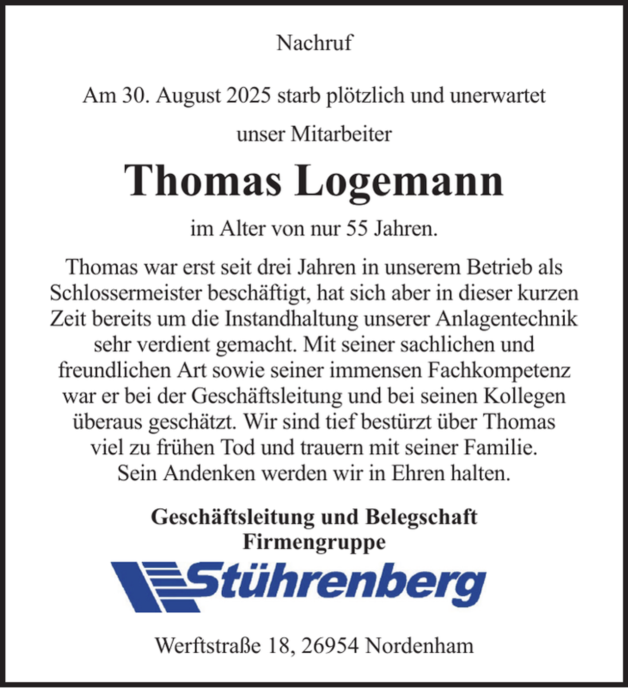 <p>Nachruf<br />Am 30. August 2025 starb plötzlich und unerwartet<br />unser Mitarbeiter</p><p>Thomas Logemann<br />im Alter von nur 55 Jahren.<br />Thomas war erst seit drei Jahren in unserem Betrieb als<br />Schlossermeister beschäftigt, hat sich aber in dieser kurzen<br />Zeit bereits um die Instandhaltung unserer Anlagentechnik<br />sehr verdient gemacht. Mit seiner sachlichen und<br />freundlichen Art sowie seiner immensen Fachkompetenz<br />war er bei der Geschäftsleitung und bei seinen Kollegen<br />überaus geschätzt. Wir sind tief bestürzt über Thomas<br />viel zu frühen Tod und trauern mit seiner Familie.<br />Sein Andenken werden wir in Ehren halten.<br />Geschäftsleitung und Belegschaft<br />Firmengruppe</p><p>Werftstraße 18, 26954 Nordenham</p>