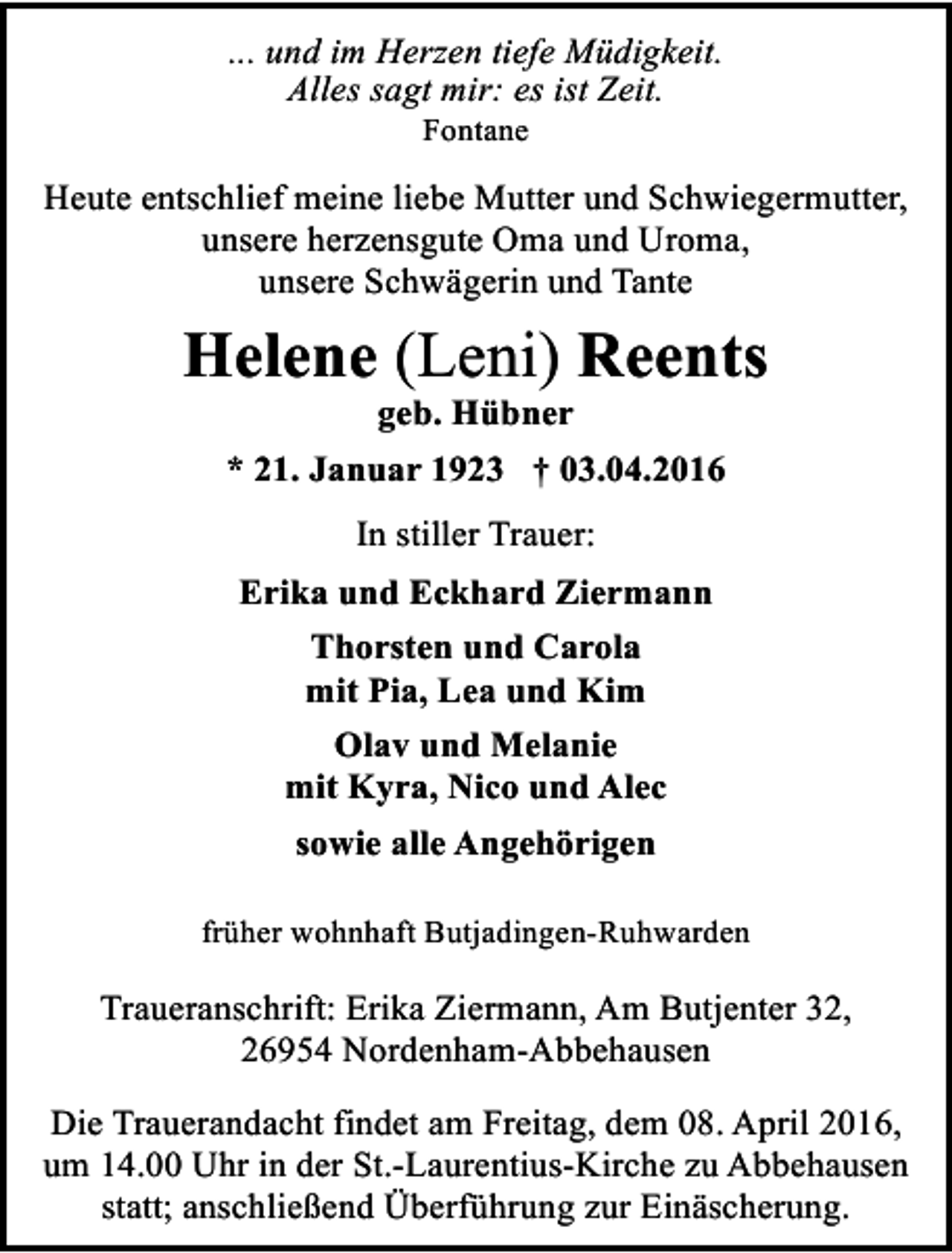 <p>... und im Herzen tiefe Müdigkeit.<br />Alles sagt mir: es ist Zeit.<br />Fontane</p><p>Heute entschlief meine liebe Mutter und Schwiegermutter,<br />unsere herzensgute Oma und Uroma,<br />unsere Schwägerin und Tante</p><p>Helene (Leni) Reents<br />geb. Hübner</p><p>* 21. Januar 1923 † 03.04.2016<br />In stiller Trauer:<br />Erika und Eckhard Ziermann<br />Thorsten und Carola<br />mit Pia, Lea und Kim<br />Olav und Melanie<br />mit Kyra, Nico und Alec<br />sowie alle Angehörigen<br />früher wohnhaft Butjadingen-Ruhwarden</p><p>Traueranschrift: Erika Ziermann, Am Butjenter 32,<br />26954 Nordenham-Abbehausen<br />Die Trauerandacht findet am Freitag, dem 08. April 2016,<br />um 14.00 Uhr in der St.-Laurentius-Kirche zu Abbehausen<br />statt; anschließend Überführung zur Einäscherung.</p>