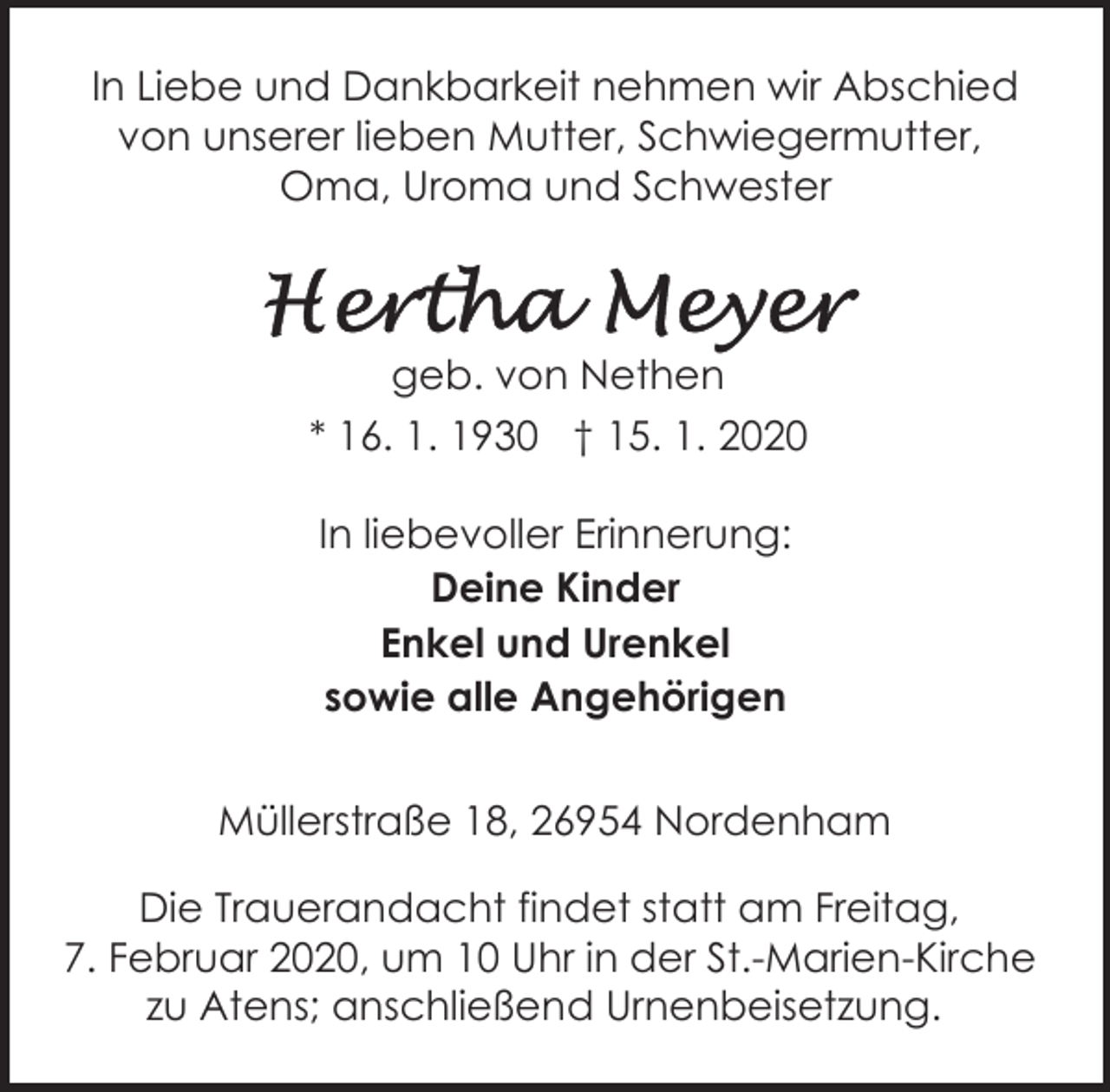 <p>In Liebe und Dankbarkeit nehmen wir Abschied<br />von unserer lieben Mutter, Schwiegermutter,<br />Oma, Uroma und Schwester</p><p>geb. von Nethen<br />* 16. 1. 1930 † 15. 1. 2020<br />In liebevoller Erinnerung:<br />Deine Kinder<br />Enkel und Urenkel<br />sowie alle Angehörigen<br />Müllerstraße 18, 26954 Nordenham<br />Die Trauerandacht findet statt am Freitag,<br />7. Februar 2020, um 10 Uhr in der St.-Marien-Kirche<br />zu Atens; anschließend Urnenbeisetzung.</p>