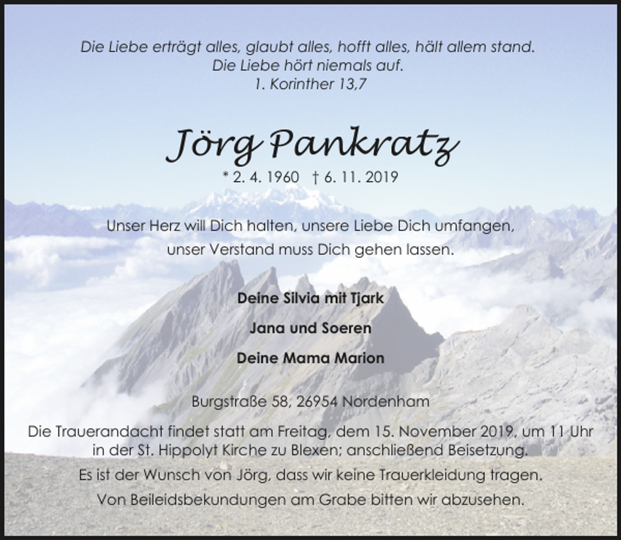<p>Die Liebe erträgt alles, glaubt alles, hofft alles, hält allem stand.<br />Die Liebe hört niemals auf.<br />1. Korinther 13,7</p><p>Jörg Pankratz<br />* 2. 4. 1960 † 6. 11. 2019<br />Unser Herz will Dich halten, unsere Liebe Dich umfangen,<br />unser Verstand muss Dich gehen lassen.<br />Deine Silvia mit Tjark<br />Jana und Soeren<br />Deine Mama Marion<br />Burgstraße 58, 26954 Nordenham</p><p>Die Trauerandacht findet statt am Freitag, dem 15. November 2019, um 11 Uhr<br />in der St. Hippolyt Kirche zu Blexen; anschließend Beisetzung.<br />Es ist der Wunsch von Jörg, dass wir keine Trauerkleidung tragen.<br />Von Beileidsbekundungen am Grabe bitten wir abzusehen.</p>