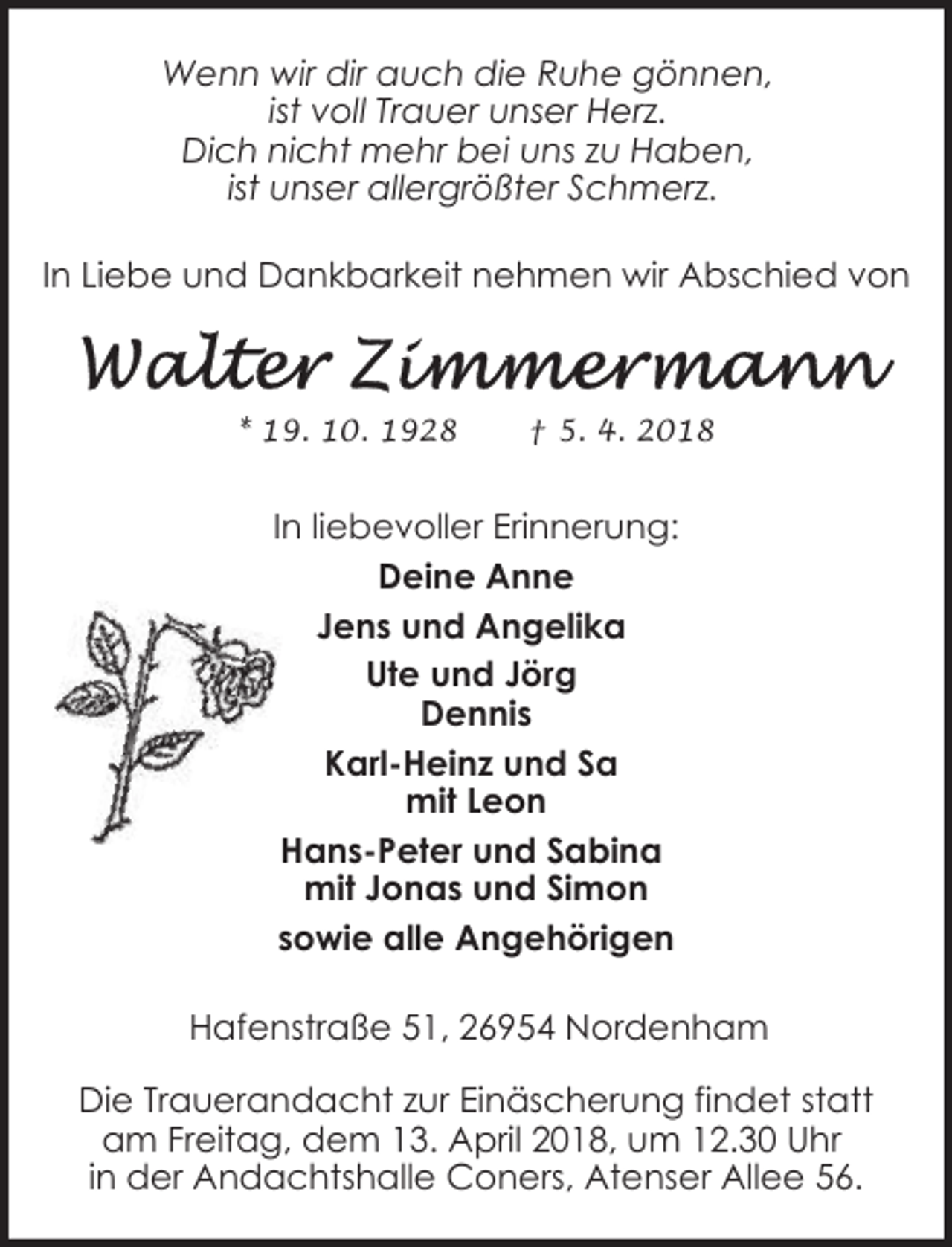 <p>Wenn wir dir auch die Ruhe gönnen,<br />ist voll Trauer unser Herz.<br />Dich nicht mehr bei uns zu Haben,<br />ist unser allergrößter Schmerz.<br />In Liebe und Dankbarkeit nehmen wir Abschied von</p><p>* 19. 10. 1928</p><p>† 5. 4. 2018</p><p>In liebevoller Erinnerung:<br />Deine Anne<br />Jens und Angelika<br />Ute und Jörg<br />Dennis<br />Karl-Heinz und Sa<br />mit Leon<br />Hans-Peter und Sabina<br />mit Jonas und Simon<br />sowie alle Angehörigen<br />Hafenstraße 51, 26954 Nordenham<br />Die Trauerandacht zur Einäscherung findet statt<br />am Freitag, dem 13. April 2018, um 12.30 Uhr<br />in der Andachtshalle Coners, Atenser Allee 56.</p>