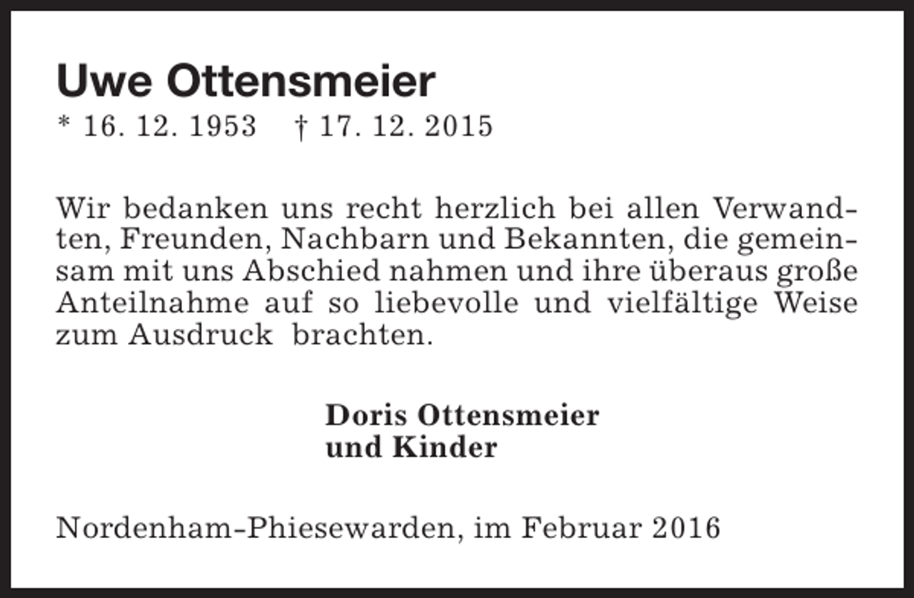 <p>Uwe Ottensmeier</p><p>* 16. 12. 1953</p><p>† 17. 12. 2015</p><p>Wir bedanken uns recht herzlich bei allen Verwandten, Freunden, Nachbarn und Bekannten, die gemeinsam mit uns Abschied nahmen und ihre überaus große<br />Anteilnahme auf so liebevolle und vielfältige Weise<br />zum Ausdruck brachten.<br />Doris Ottensmeier<br />und Kinder<br />Nordenham-Phiesewarden, im Februar 2016</p>