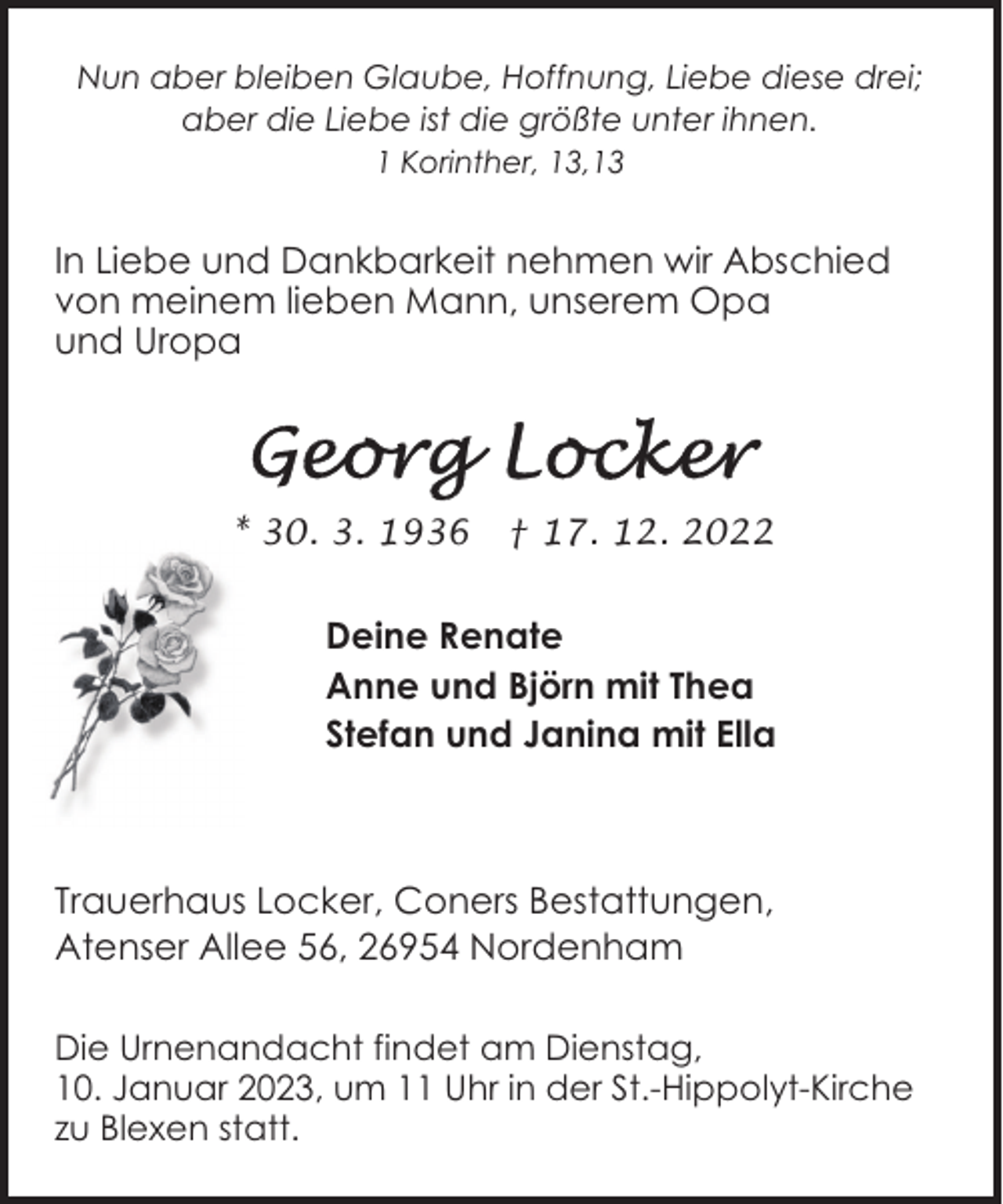 <p>Nun aber bleiben Glaube, Hoffnung, Liebe diese drei;<br />aber die Liebe ist die größte unter ihnen.<br />1 Korinther, 13,13</p><p>In Liebe und Dankbarkeit nehmen wir Abschied<br />von meinem lieben Mann, unserem Opa<br />und Uropa</p><p>* 30. 3. 1936</p><p>† 17. 12. 2022</p><p>Deine Renate<br />Anne und Björn mit Thea<br />Stefan und Janina mit Ella</p><p>Trauerhaus Locker, Coners Bestattungen,<br />Atenser Allee 56, 26954 Nordenham<br />Die Urnenandacht findet am Dienstag,<br />10. Januar 2023, um 11 Uhr in der St.-Hippolyt-Kirche<br />zu Blexen statt.</p>