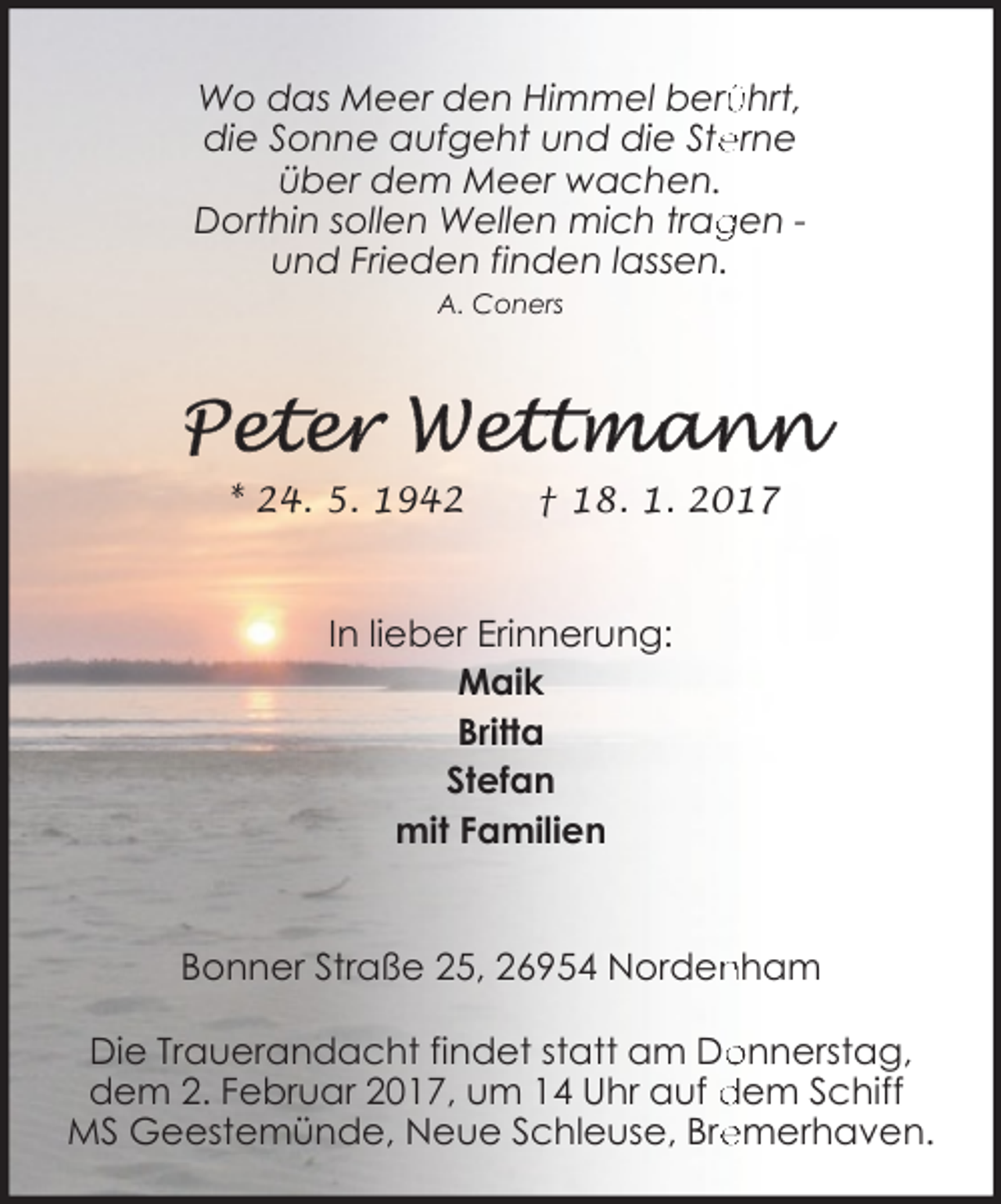 <p>ührt,<br />Wo das Meer den Himmel berü<br />erne<br />die Sonne aufgeht und die Ste<br />über dem Meer wachen.<br />Dorthin sollen Wellen mich trag<br />gen und Frieden finden lassen.<br />A. Coners</p><p>* 24. 5. 1942</p><p>† 18. 1. 2017</p><p>In lieber Erinnerung:<br />Maik<br />Britta<br />Stefan<br />mit Familien<br />Bonner Straße 25, 26954 Norden<br />nham<br />Die Trauerandacht findet statt am Do<br />onnerstag,<br />dem 2. Februar 2017, um 14 Uhr auf dem Schiff<br />emerhaven.<br />MS Geestemünde, Neue Schleuse, Bre</p>
