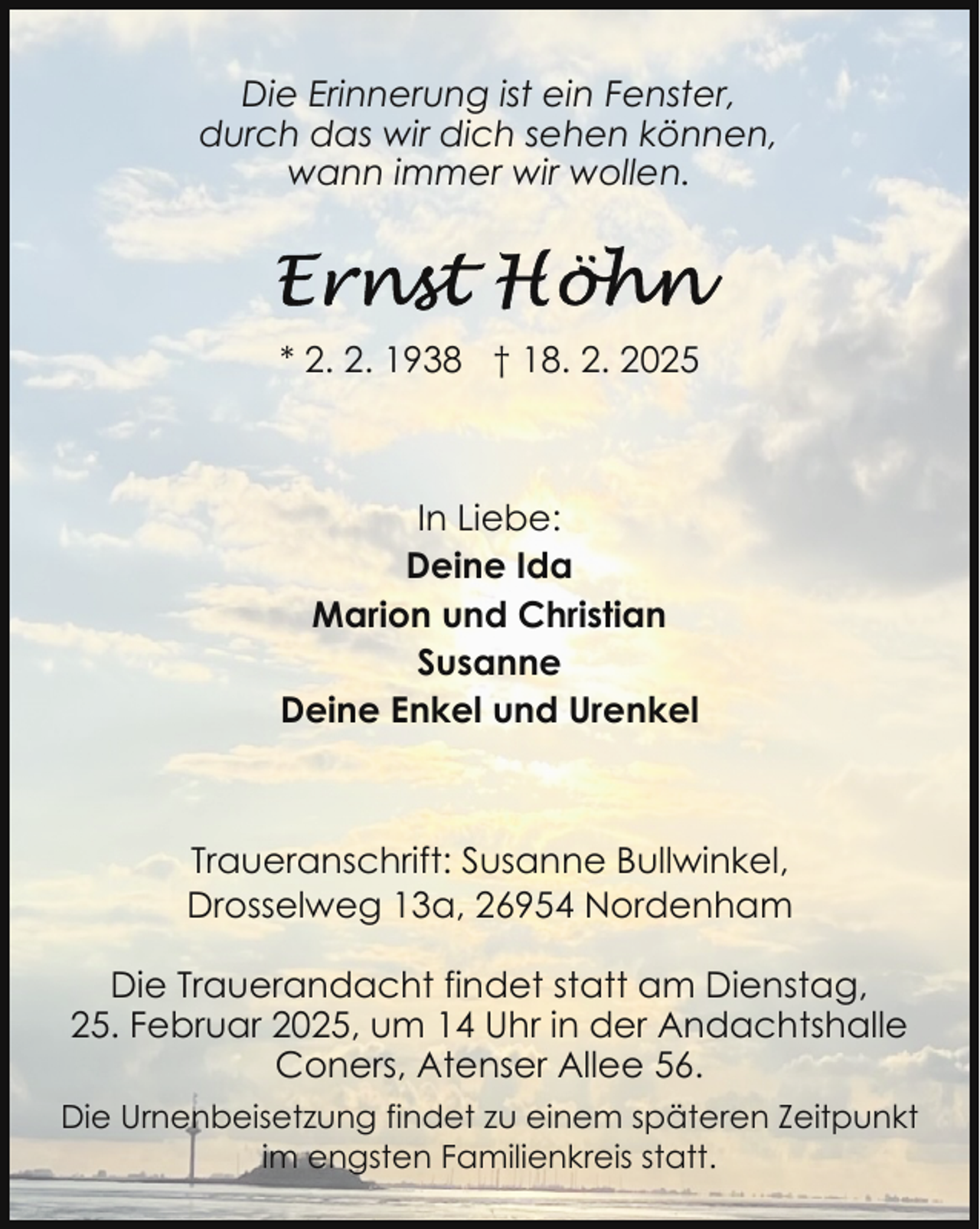 <p>Die Erinnerung ist ein Fenster,<br />durch das wir dich sehen können,<br />wann immer wir wollen.</p>
<p>* 2. 2. 1938 † 18. 2. 2025</p>
<p>In Liebe:<br />Deine Ida<br />Marion und Christian<br />Susanne<br />Deine Enkel und Urenkel</p>
<p>Traueranschrift: Susanne Bullwinkel,<br />Drosselweg 13a, 26954 Nordenham<br />Die Trauerandacht findet statt am Dienstag,<br />25. Februar 2025, um 14 Uhr in der Andachtshalle<br />Coners, Atenser Allee 56.<br />Die Urnenbeisetzung findet zu einem späteren Zeitpunkt<br />im engsten Familienkreis statt.</p>