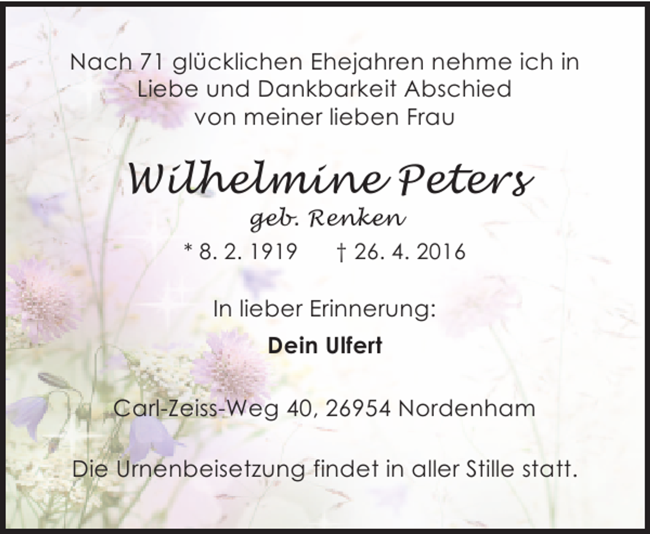 <p>Nach 71 glücklichen Ehejahren nehme ich in<br />Liebe und Dankbarkeit Abschied<br />von meiner lieben Frau</p><p>Wilhelmine Peters<br />geb. Renken</p><p>* 8. 2. 1919</p><p>† 26. 4. 2016</p><p>In lieber Erinnerung:<br />Dein Ulfert<br />Carl-Zeiss-Weg 40, 26954 Nordenham<br />Die Urnenbeisetzung findet in aller Stille statt.</p>
