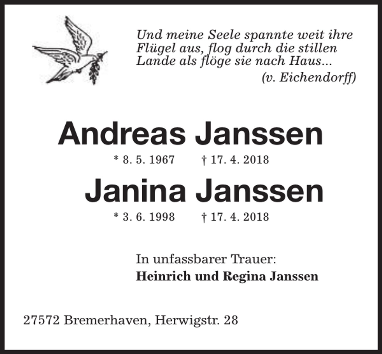 <p>Und meine Seele spannte weit ihre<br />Flügel aus, flog durch die stillen<br />Lande als flöge sie nach Haus...<br />(v. Eichendorff)</p><p>Andreas Janssen<br />* 8. 5. 1967</p><p>† 17. 4. 2018</p><p>Janina Janssen<br />* 3. 6. 1998</p><p>† 17. 4. 2018</p><p>In unfassbarer Trauer:<br />Heinrich und Regina Janssen<br />27572 Bremerhaven, Herwigstr. 28</p>
