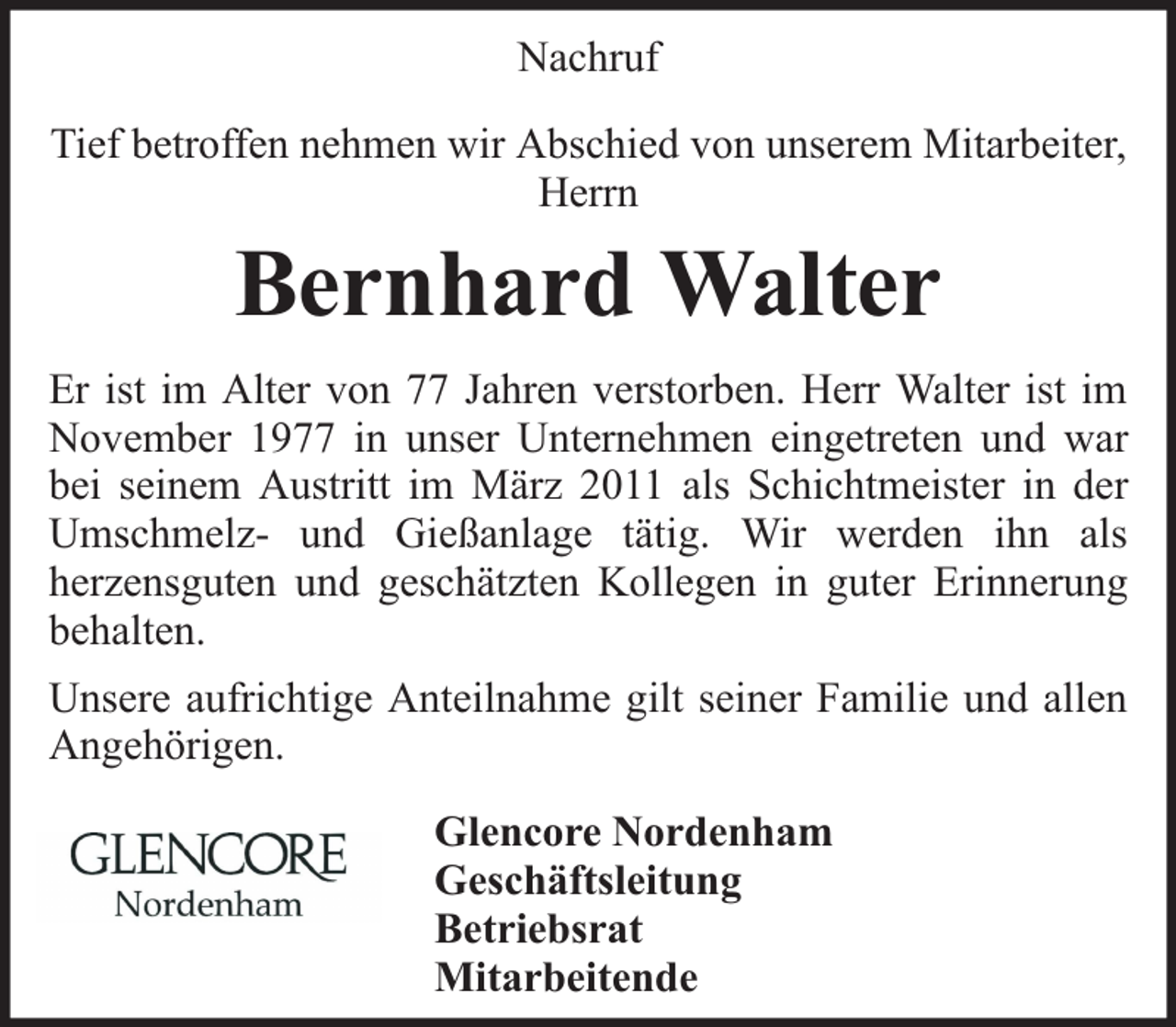 <p>Nachruf<br />Tief betroffen nehmen wir Abschied von unserem Mitarbeiter,<br />Herrn</p><p>Bernhard Walter<br />Er ist im Alter von 77 Jahren verstorben. Herr Walter ist im<br />November 1977 in unser Unternehmen eingetreten und war<br />bei seinem Austritt im März 2011 als Schichtmeister in der<br />Umschmelz- und Gießanlage tätig. Wir werden ihn als<br />herzensguten und geschätzten Kollegen in guter Erinnerung<br />behalten.<br />Unsere aufrichtige Anteilnahme gilt seiner Familie und allen<br />Angehörigen.<br />Glencore Nordenham<br />Geschäftsleitung<br />Betriebsrat<br />Mitarbeitende</p>