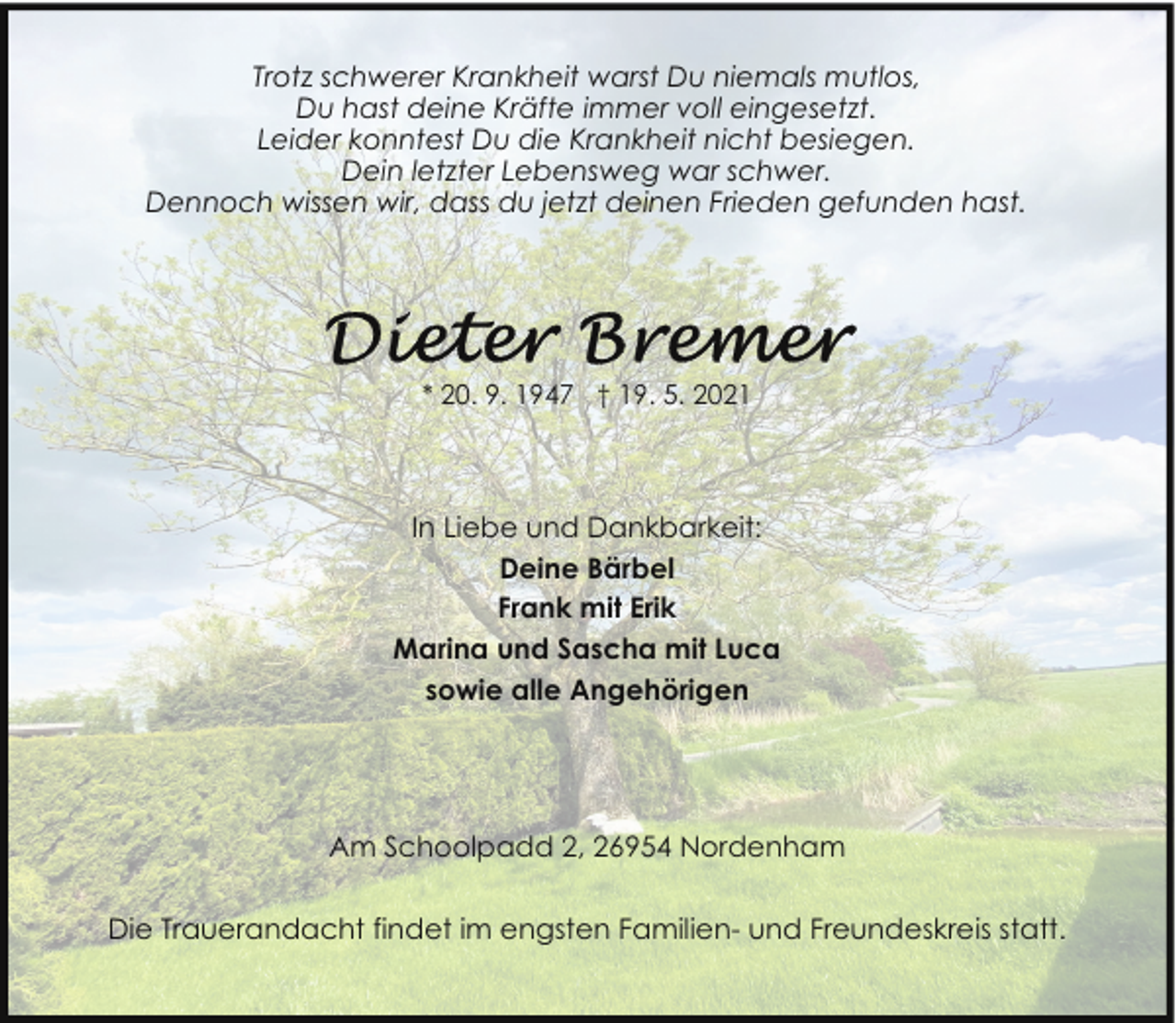 <p>Trotz schwerer Krankheit warst Du niemals mutlos,<br />Du hast deine Kräfte immer voll eingesetzt.<br />Leider konntest Du die Krankheit nicht besiegen.<br />Dein letzter Lebensweg war schwer.<br />Dennoch wissen wir, dass du jetzt deinen Frieden gefunden hast.</p><p>* 20. 9. 1947 † 19. 5. 2021</p><p>In Liebe und Dankbarkeit:<br />Deine Bärbel<br />Frank mit Erik<br />Marina und Sascha mit Luca<br />sowie alle Angehörigen</p><p>Am Schoolpadd 2, 26954 Nordenham<br />Die Trauerandacht findet im engsten Familien- und Freundeskreis statt.</p>