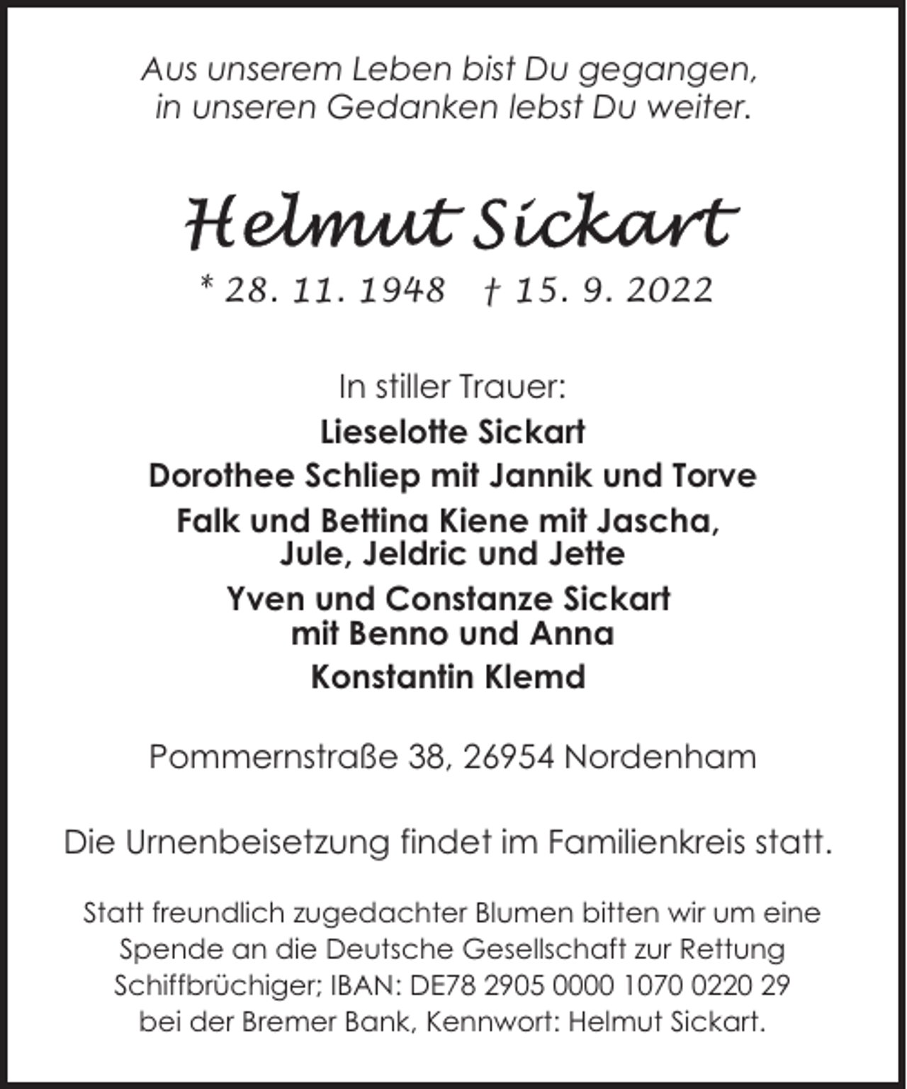 <p>Aus unserem Leben bist Du gegangen,<br />in unseren Gedanken lebst Du weiter.</p><p>* 28. 11. 1948</p><p>† 15. 9. 2022</p><p>In stiller Trauer:<br />Lieselotte Sickart<br />Dorothee Schliep mit Jannik und Torve<br />Falk und Bettina Kiene mit Jascha,<br />Jule, Jeldric und Jette<br />Yven und Constanze Sickart<br />mit Benno und Anna<br />Konstantin Klemd<br />Pommernstraße 38, 26954 Nordenham<br />Die Urnenbeisetzung findet im Familienkreis statt.<br />Statt freundlich zugedachter Blumen bitten wir um eine<br />Spende an die Deutsche Gesellschaft zur Rettung<br />Schiffbrüchiger; IBAN: DE78 2905 0000 107220 29<br />bei der Bremer Bank, Kennwort: Helmut Sickart.</p>