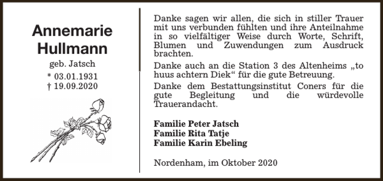 <p>Annemarie<br />Hullmann<br />geb. Jatsch<br />* 03.01.1931<br />† 19.09.2020</p><p>Danke sagen wir allen, die sich in stiller Trauer<br />mit uns verbunden fühlten und ihre Anteilnahme<br />in so vielfältiger Weise durch Worte, Schrift,<br />Blumen und Zuwendungen zum Ausdruck<br />brachten.<br />Danke auch an die Station 3 des Altenheims „to<br />huus achtern Diek“ für die gute Betreuung.<br />Danke dem Bestattungsinstitut Coners für die<br />gute<br />Begleitung<br />und<br />die<br />würdevolle<br />Trauerandacht.<br />Familie Peter Jatsch<br />Familie Rita Tatje<br />Familie Karin Ebeling<br />Nordenham, im Oktober 2020</p>
