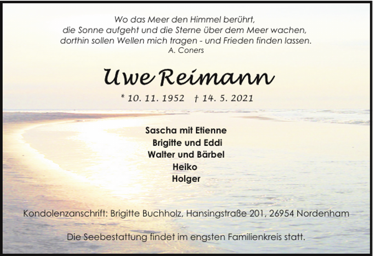 <p>Wo das Meer den Himmel berührt,<br />die Sonne aufgeht und die Sterne über dem Meer wachen,<br />dorthin sollen Wellen mich tragen - und Frieden finden lassen.<br />A. Coners</p><p>* 10. 11. 1952</p><p>† 14. 5. 2021</p><p>Sascha mit Etienne<br />Brigitte und Eddi<br />Walter und Bärbel<br />Heiko<br />Holger</p><p>Kondolenzanschrift: Brigitte Buchholz, Hansingstraße 201, 26954 Nordenham<br />Die Seebestattung findet im engsten Familienkreis statt.</p>
