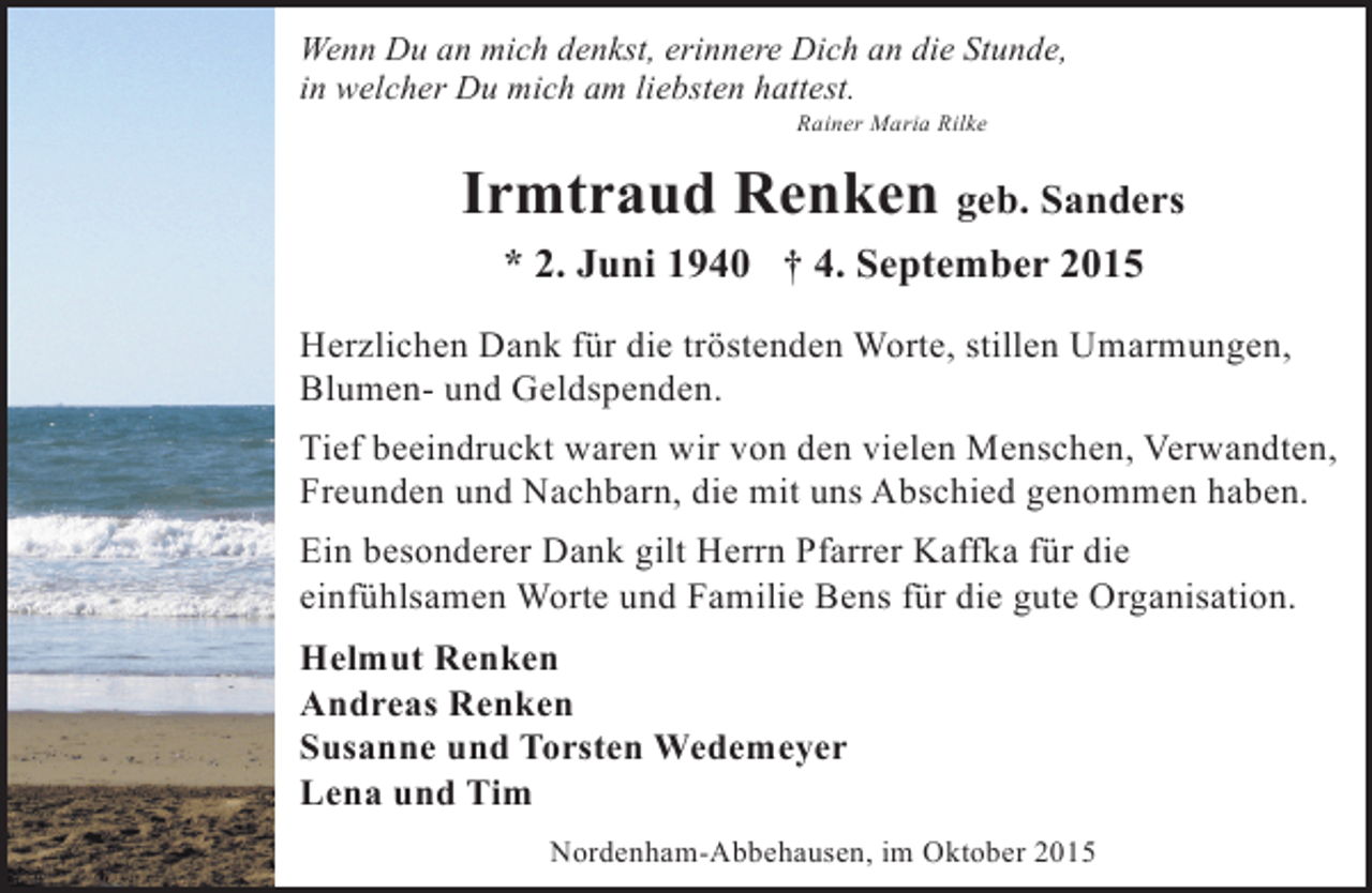 <p>Wenn Du an mich denkst, erinnere Dich an die Stunde,<br />in welcher Du mich am liebsten hattest.<br />Rainer Maria Rilke</p><p>Irmtraud Renken geb. Sanders<br />* 2. Juni 1940 † 4. September 2015<br />Herzlichen Dank für die tröstenden Worte, stillen Umarmungen,<br />Blumen- und Geldspenden.<br />Tief beeindruckt waren wir von den vielen Menschen, Verwandten,<br />Freunden und Nachbarn, die mit uns Abschied genommen haben.<br />Ein besonderer Dank gilt Herrn Pfarrer Kaffka für die<br />einfühlsamen Worte und Familie Bens für die gute Organisation.<br />Helmut Renken<br />Andreas Renken<br />Susanne und Torsten Wedemeyer<br />Lena und Tim<br />Nordenham-Abbehausen, im Oktober 2015</p>