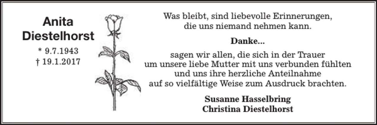 <p>Anita<br />Diestelhorst</p><p>Was bleibt, sind liebevolle Erinnerungen,<br />die uns niemand nehmen kann.</p><p>* 9.7.1943<br />† 19.1.2017</p><p>sagen wir allen, die sich in der Trauer<br />um unsere liebe Mutter mit uns verbunden fühlten<br />und uns ihre herzliche Anteilnahme<br />auf so vielfältige Weise zum Ausdruck brachten.</p><p>Danke...</p><p>Susanne Hasselbring<br />Christina Diestelhorst</p>