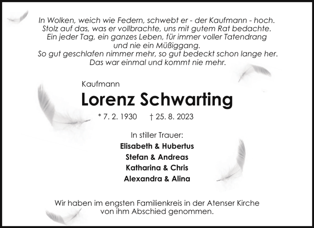 <p>In Wolken, weich wie Federn, schwebt er - der Kaufmann - hoch.<br />Stolz auf das, was er vollbrachte, uns mit gutem Rat bedachte.<br />Ein jeder Tag, ein ganzes Leben, für immer voller Tatendrang<br />und nie ein Müßiggang.<br />So gut geschlafen nimmer mehr, so gut bedeckt schon lange her.<br />Das war einmal und kommt nie mehr.<br />Kaufmann</p><p>Lorenz Schwarting<br />* 7. 2. 1930</p><p>† 25. 8. 2023</p><p>In stiller Trauer:<br />Elisabeth &amp; Hubertus<br />Stefan &amp; Andreas<br />Katharina &amp; Chris<br />Alexandra &amp; Alina<br />Wir haben im engsten Familienkreis in der Atenser Kirche<br />von ihm Abschied genommen.</p>