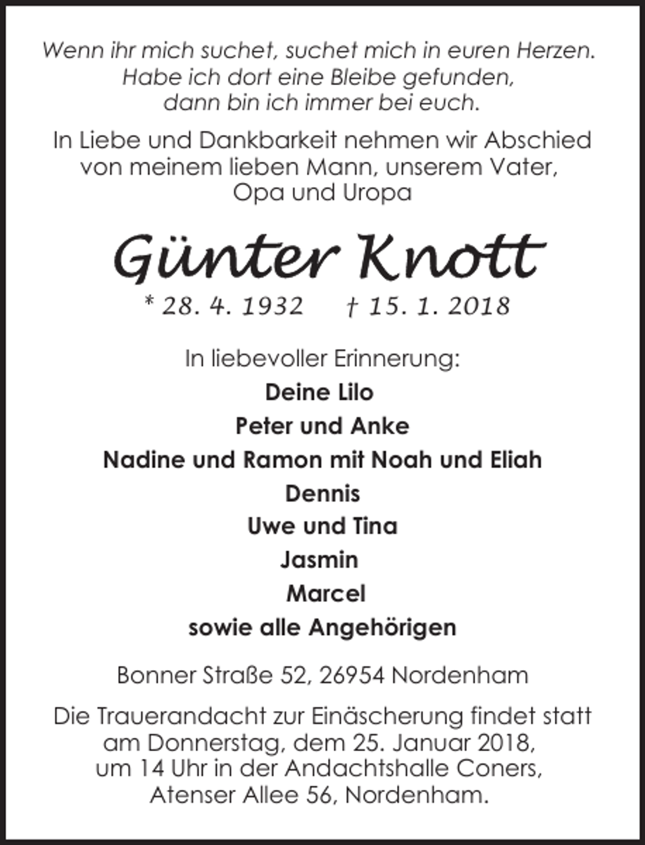 <p>Wenn ihr mich suchet, suchet mich in euren Herzen.<br />Habe ich dort eine Bleibe gefunden,<br />dann bin ich immer bei euch.</p><p>In Liebe und Dankbarkeit nehmen wir Abschied<br />von meinem lieben Mann, unserem Vater,<br />Opa und Uropa</p><p>* 28. 4. 1932</p><p>† 15. 1. 2018</p><p>In liebevoller Erinnerung:<br />Deine Lilo<br />Peter und Anke<br />Nadine und Ramon mit Noah und Eliah<br />Dennis<br />Uwe und Tina<br />Jasmin<br />Marcel<br />sowie alle Angehörigen<br />Bonner Straße 52, 26954 Nordenham<br />Die Trauerandacht zur Einäscherung findet statt<br />am Donnerstag, dem 25. Januar 2018,<br />um 14 Uhr in der Andachtshalle Coners,<br />Atenser Allee 56, Nordenham.</p>