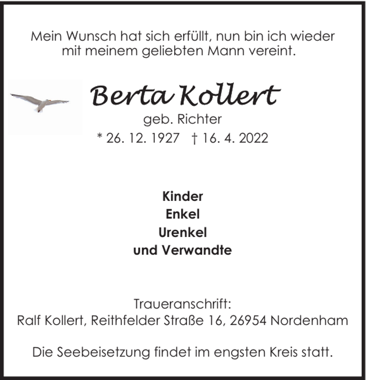<p>Mein Wunsch hat sich erfüllt, nun bin ich wieder<br />mit meinem geliebten Mann vereint.</p>
<p>geb. Richter<br />* 26. 12. 1927 † 16. 4. 2022</p>
<p>Kinder<br />Enkel<br />Urenkel<br />und Verwandte</p>
<p>Traueranschrift:<br />Ralf Kollert, Reithfelder Straße 16, 26954 Nordenham<br />Die Seebeisetzung findet im engsten Kreis statt.</p>