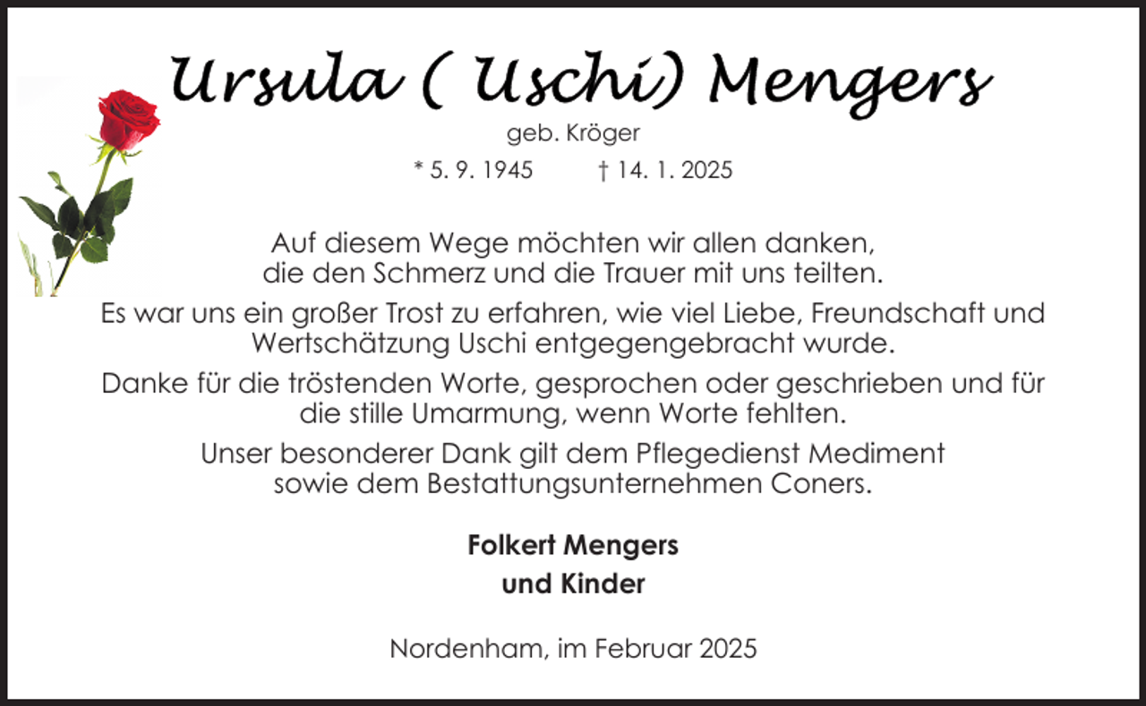 <p>geb. Kröger<br />* 5. 9. 1945</p>
<p>† 14. 1. 2025</p>
<p>Auf diesem Wege möchten wir allen danken,<br />die den Schmerz und die Trauer mit uns teilten.<br />Es war uns ein großer Trost zu erfahren, wie viel Liebe, Freundschaft und<br />Wertschätzung Uschi entgegengebracht wurde.<br />Danke für die tröstenden Worte, gesprochen oder geschrieben und für<br />die stille Umarmung, wenn Worte fehlten.<br />Unser besonderer Dank gilt dem Pflegedienst Mediment<br />sowie dem Bestattungsunternehmen Coners.<br />Folkert Mengers<br />und Kinder<br />Nordenham, im Februar 2025</p>