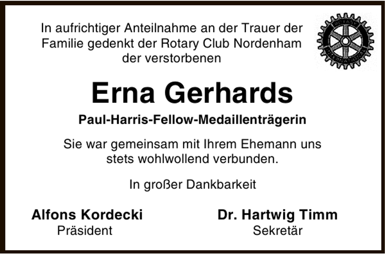 <p>In aufrichtiger Anteilnahme an der Trauer der<br />Familie gedenkt der Rotary Club Nordenham<br />der verstorbenen</p><p>Erna Gerhards</p><p>Paul-Harris-Fellow-Medaillenträgerin<br />Sie war gemeinsam mit Ihrem Ehemann uns<br />stets wohlwollend verbunden.<br />In großer Dankbarkeit</p><p>Alfons Kordecki<br />Präsident</p><p>Dr. Hartwig Timm<br />Sekretär</p>