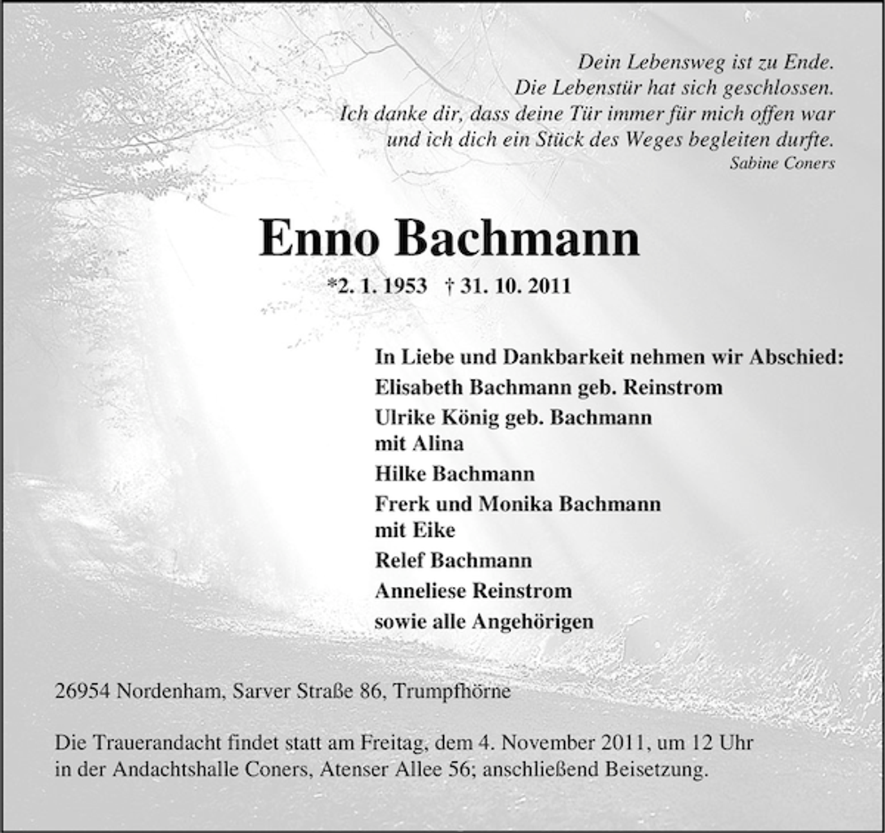 <p>Dein Lebensweg ist zu Ende.<br />Die Lebenstür hat sich geschlossen.<br />Ich danke dir, dass deine Tür immer für mich offen war<br />und ich dich ein Stück des Weges begleiten durfte.<br />Sabine Coners</p>
<p>Enno Bachmann<br />*2. 1. 1953</p>
<p>† 31. 10. 2011<br />In Liebe und Dankbarkeit nehmen wir Abschied:<br />Elisabeth Bachmann geb. Reinstrom<br />Ulrike König geb. Bachmann<br />mit Alina<br />Hilke Bachmann<br />Frerk und Monika Bachmann<br />mit Eike<br />Relef Bachmann<br />Anneliese Reinstrom<br />sowie alle Angehörigen<br />26954 Nordenham, Sarver Straße 86, Trumpfhörne<br />Die Trauerandacht findet statt am Freitag, dem 4. November 2011, um 12 Uhr<br />in der Andachtshalle Coners, Atenser Allee 56; anschließend Beisetzung.</p>