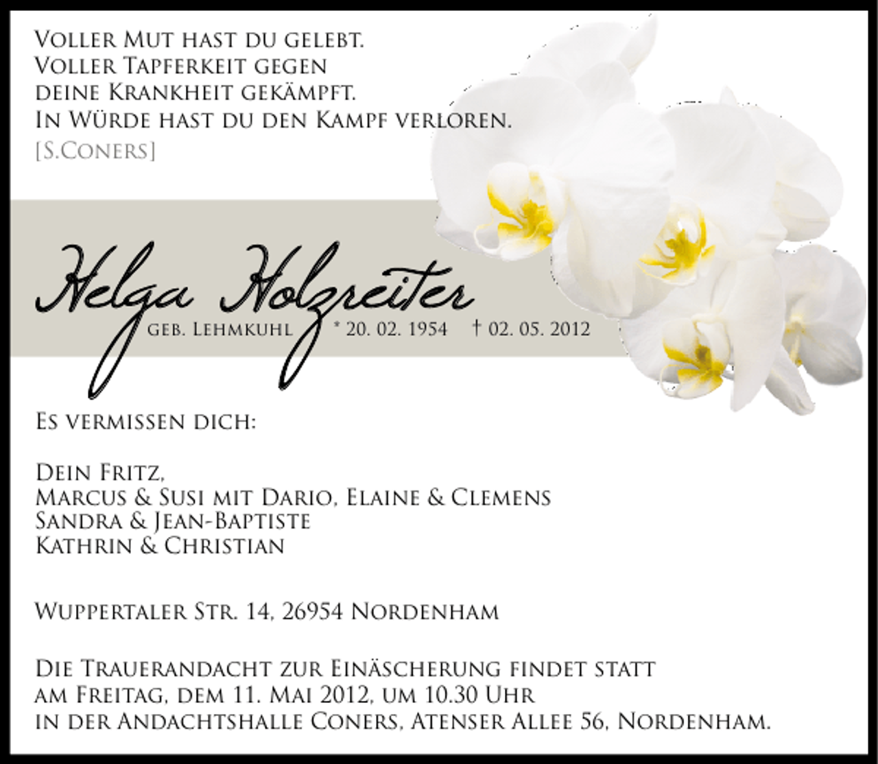 <p>Voller Mut hast du gelebt.<br />Voller Tapferkeit gegen<br />deine Krankheit gekämpft.<br />In Würde hast du den Kampf verloren.<br />[S.Coners]</p>
<p>Helga Holzreiter<br />geb. Lehmkuhl</p>
<p>* 20. 02. 1954</p>
<p>† 02. 05. 2012</p>
<p>Es vermissen dich:<br />Dein Fritz,<br />Marcus &amp; Susi mit Dario, Elaine &amp; Clemens<br />Sandra &amp; Jean-Baptiste<br />Kathrin &amp; Christian<br />Wuppertaler Str. 14, 26954 Nordenham<br />Die Trauerandacht zur Einäscherung findet statt<br />am Freitag, dem 11. Mai 2012, um 10.30 Uhr<br />in der Andachtshalle Coners, Atenser Allee 56, Nordenham.</p>