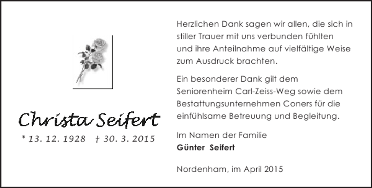 <p>Herzlichen Dank sagen wir allen, die sich in<br />stiller Trauer mit uns verbunden fühlten<br />und ihre Anteilnahme auf vielfältige Weise<br />zum Ausdruck brachten.<br />Ein besonderer Dank gilt dem<br />Seniorenheim Carl-Zeiss-Weg sowie dem<br />Bestattungsunternehmen Coners für die<br />einfühlsame Betreuung und Begleitung.<br />* 13. 12. 1928</p><p>† 30. 3. 2015</p><p>Im Namen der Familie<br />Günter Seifert<br />Nordenham, im April 2015</p>