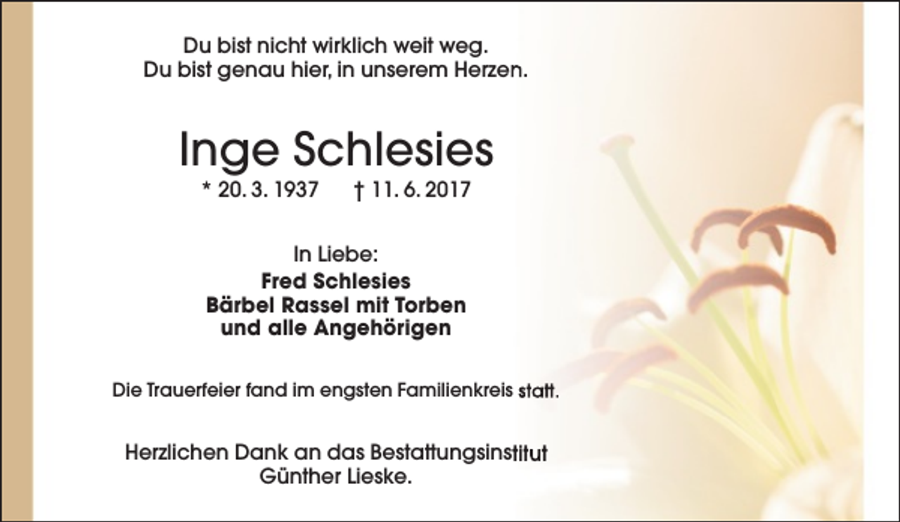 <p>Du bist nicht wirklich weit weg.<br />Du bist genau hier, in unserem Herzen.</p><p>Inge Schlesies<br />* 20. 3. 1937</p><p>† 11. 6. 2017</p><p>In Liebe:<br />Fred Schlesies<br />Bärbel Rassel mit Torben<br />und alle Angehörigen<br />Die Trauerfeier fand im engsten Familienkreis statt.</p><p>Herzlichen Dank an das Bestattungsinstitut<br />Günther Lieske.</p>
