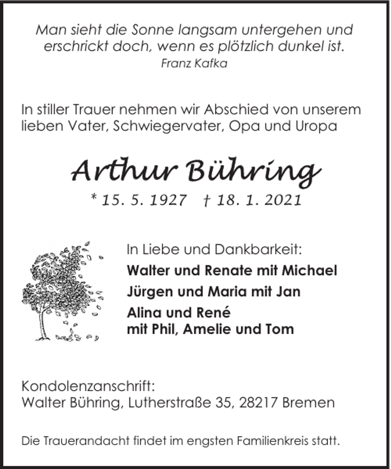 <p>Man sieht die Sonne langsam untergehen und<br />erschrickt doch, wenn es plötzlich dunkel ist.<br />Franz Kafka</p>
<p>In stiller Trauer nehmen wir Abschied von unserem<br />lieben Vater, Schwiegervater, Opa und Uropa</p>
<p>* 15. 5. 1927</p>
<p>† 18. 1. 2021</p>
<p>In Liebe und Dankbarkeit:<br />Walter und Renate mit Michael<br />Jürgen und Maria mit Jan<br />Alina und René<br />mit Phil, Amelie und Tom</p>
<p>Kondolenzanschrift:<br />Walter Bühring, Lutherstraße 35, 28217 Bremen<br />Die Trauerandacht findet im engsten Familienkreis statt.</p>