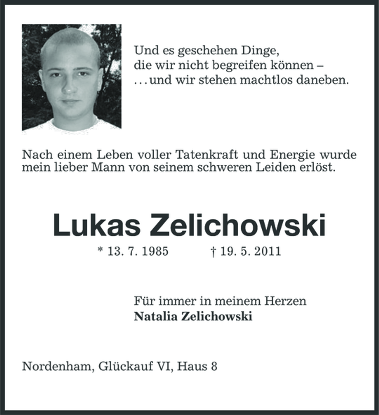<p>Und es geschehen Dinge, die wir nicht begreifen können – . . . und wir stehen machtlos daneben.</p>
<p>Nach einem Leben voller Tatenkraft und Energie wurde mein lieber Mann von seinem schweren Leiden erlöst.</p>
<p>Lukas Zelichowski<br />* 13. 7. 1985 † 19. 5. 2011 Für immer in meinem Herzen Natalia Zelichowski</p>
<p>Nordenham, Glückauf VI, Haus 8</p>