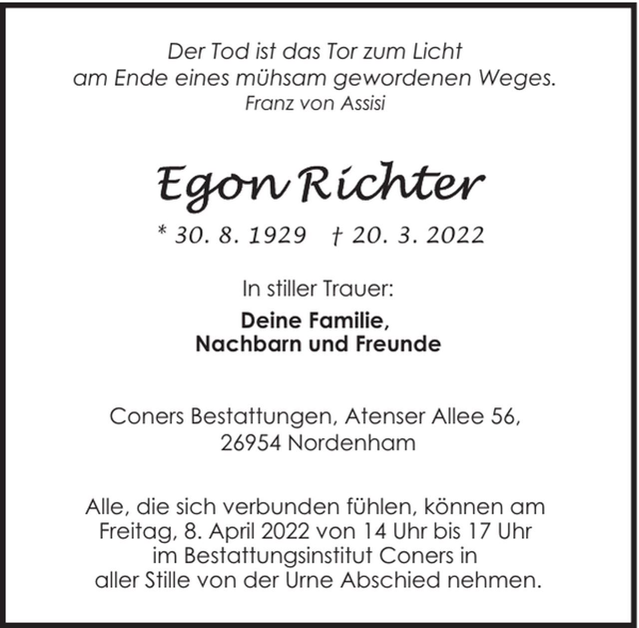 <p>Der Tod ist das Tor zum Licht<br />am Ende eines mühsam gewordenen Weges.<br />Franz von Assisi</p>
<p>* 30. 8. 1929</p>
<p>† 20. 3. 2022</p>
<p>In stiller Trauer:<br />Deine Familie,<br />Nachbarn und Freunde<br />Coners Bestattungen, Atenser Allee 56,<br />26954 Nordenham<br />Alle, die sich verbunden fühlen, können am<br />Freitag, 8. April 2022 von 14 Uhr bis 17 Uhr<br />im Bestattungsinstitut Coners in<br />aller Stille von der Urne Abschied nehmen.</p>