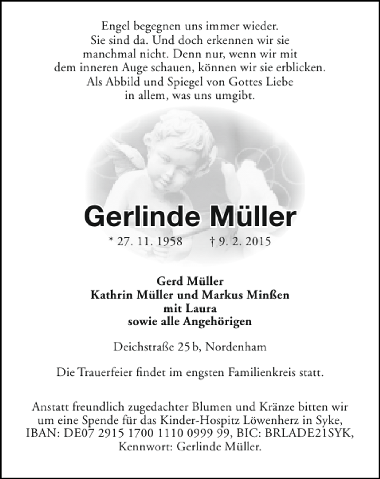 <p>Engel begegnen uns immer wieder.<br />Sie sind da. Und doch erkennen wir sie<br />manchmal nicht. Denn nur, wenn wir mit<br />dem inneren Auge schauen, können wir sie erblicken.<br />Als Abbild und Spiegel von Gottes Liebe<br />in allem, was uns umgibt.</p><p>Gerlinde Müller<br />* 27. 11. 1958</p><p>† 9. 2. 2015</p><p>Gerd Müller<br />Kathrin Müller und Markus Minßen<br />mit Laura<br />sowie alle Angehörigen<br />Deichstraße 25 b, Nordenham<br />Die Trauerfeier findet im engsten Familienkreis statt.<br />Anstatt freundlich zugedachter Blumen und Kränze bitten wir<br />um eine Spende für das Kinder-Hospitz Löwenherz in Syke,<br />IBAN: DE07 2915 1700 1119, BIC: BRLADE21SYK,<br />Kennwort: Gerlinde Müller.</p>