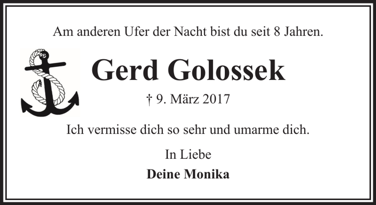 <p>Am anderen Ufer der Nacht bist du seit 8 Jahren.</p><p>Gerd Golossek<br />† 9. März 2017<br />Ich vermisse dich so sehr und umarme dich.<br />In Liebe<br />Deine Monika</p>