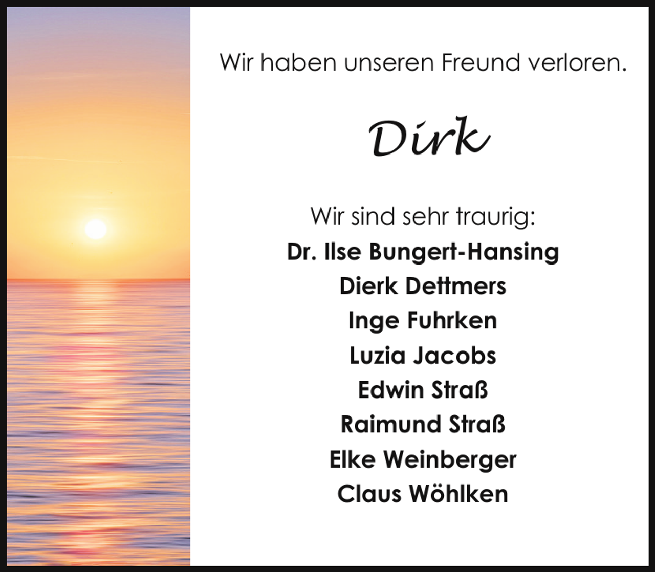 <p>Wir haben unseren Freund verloren.</p><p>Dirk<br />Wir sind sehr traurig:<br />Dr. Ilse Bungert-Hansing<br />Dierk Dettmers<br />Inge Fuhrken<br />Luzia Jacobs<br />Edwin Straß<br />Raimund Straß<br />Elke Weinberger<br />Claus Wöhlken</p>