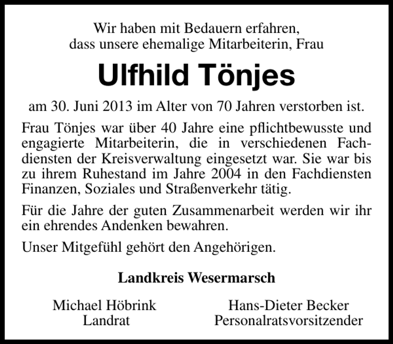 <p>Wir haben mit Bedauern erfahren,<br />dass unsere ehemalige Mitarbeiterin, Frau</p><p>Ulfhild Tönjes<br />am 30. Juni 2013 im Alter von 70 Jahren verstorben ist.<br />Frau Tönjes war über 40 Jahre eine pﬂichtbewusste und<br />engagierte Mitarbeiterin, die in verschiedenen Fachdiensten der Kreisverwaltung eingesetzt war. Sie war bis<br />zu ihrem Ruhestand im Jahre 2004 in den Fachdiensten<br />Finanzen, Soziales und Straßenverkehr tätig.<br />Für die Jahre der guten Zusammenarbeit werden wir ihr<br />ein ehrendes Andenken bewahren.<br />Unser Mitgefühl gehört den Angehörigen.<br />Landkreis Wesermarsch<br />Michael Höbrink<br />Landrat</p><p>Hans-Dieter Becker<br />Personalratsvorsitzender</p>