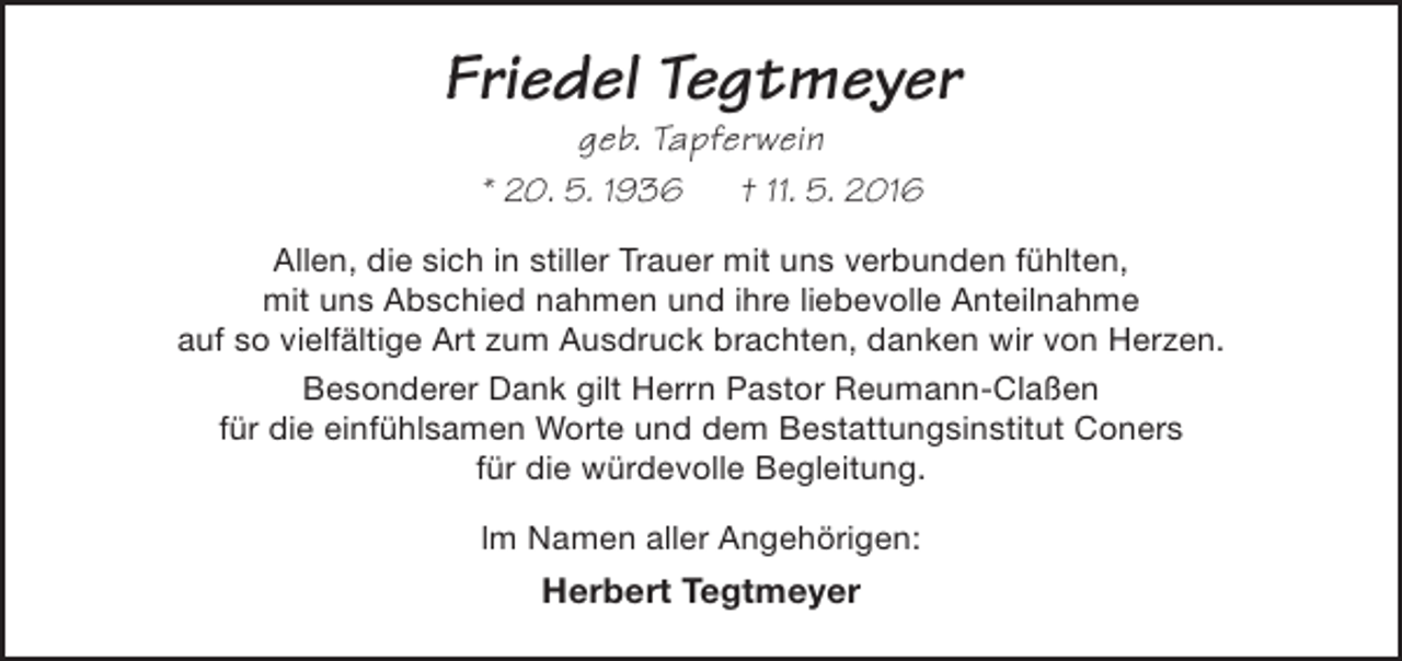 <p>Friedel Tegtmeyer<br />geb. Tapferwein</p><p>* 20. 5. 1936</p><p>† 11. 5. 2016</p><p>Allen, die sich in stiller Trauer mit uns verbunden fühlten,<br />mit uns Abschied nahmen und ihre liebevolle Anteilnahme<br />auf so vielfältige Art zum Ausdruck brachten, danken wir von Herzen.<br />Besonderer Dank gilt Herrn Pastor Reumann-Claßen<br />für die einfühlsamen Worte und dem Bestattungsinstitut Coners<br />für die würdevolle Begleitung.<br />lm Namen aller Angehörigen:</p><p>Herbert Tegtmeyer</p>