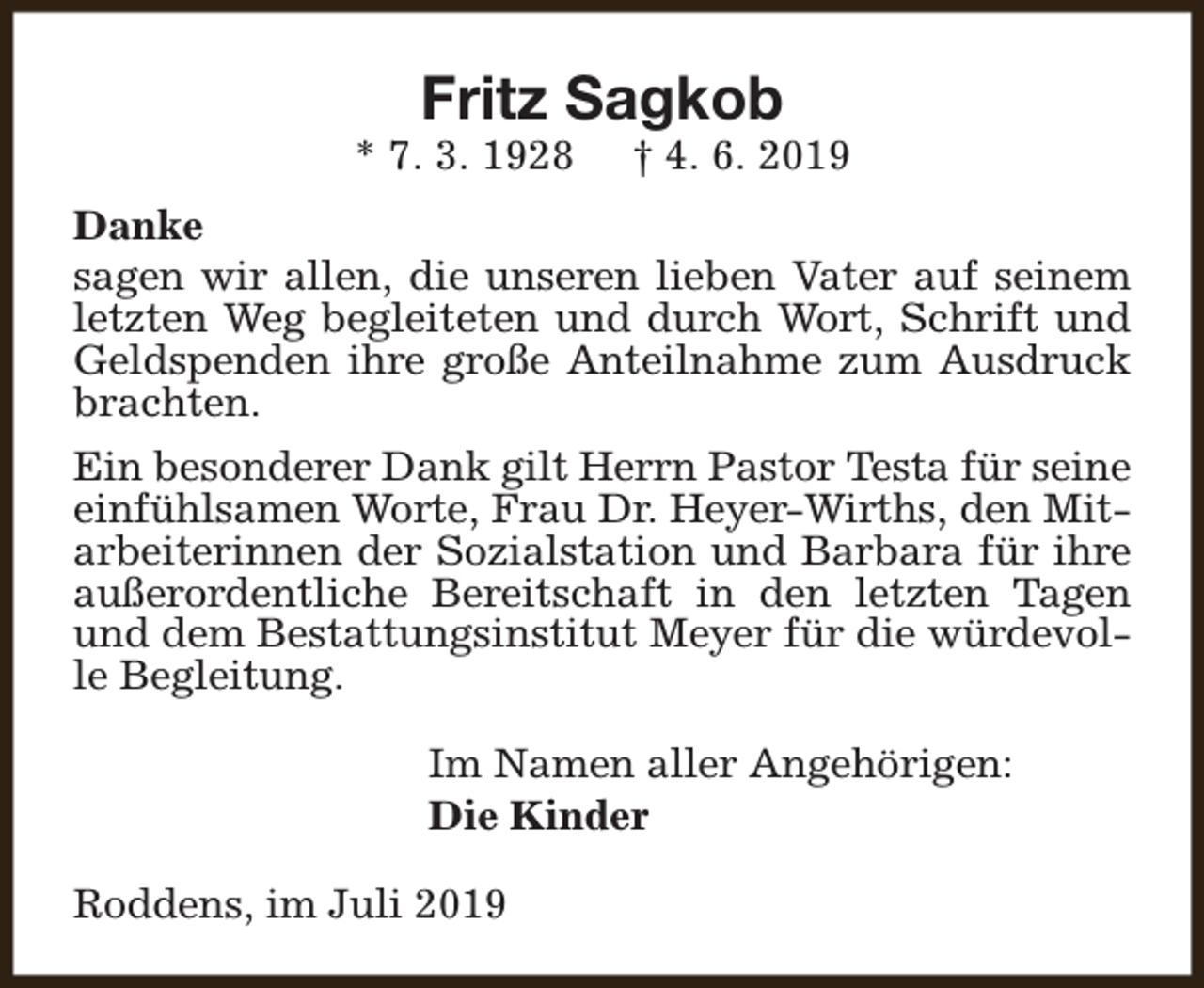 <p>Fritz Sagkob</p><p>* 7. 3. 1928</p><p>† 4. 6. 2019</p><p>Danke<br />sagen wir allen, die unseren lieben Vater auf seinem<br />letzten Weg begleiteten und durch Wort, Schrift und<br />Geldspenden ihre große Anteilnahme zum Ausdruck<br />brachten.<br />Ein besonderer Dank gilt Herrn Pastor Testa für seine<br />einfühlsamen Worte, Frau Dr. Heyer-Wirths, den Mitarbeiterinnen der Sozialstation und Barbara für ihre<br />außerordentliche Bereitschaft in den letzten Tagen<br />und dem Bestattungsinstitut Meyer für die würdevolle Begleitung.<br />Im Namen aller Angehörigen:<br />Die Kinder<br />Roddens, im Juli 2019</p>