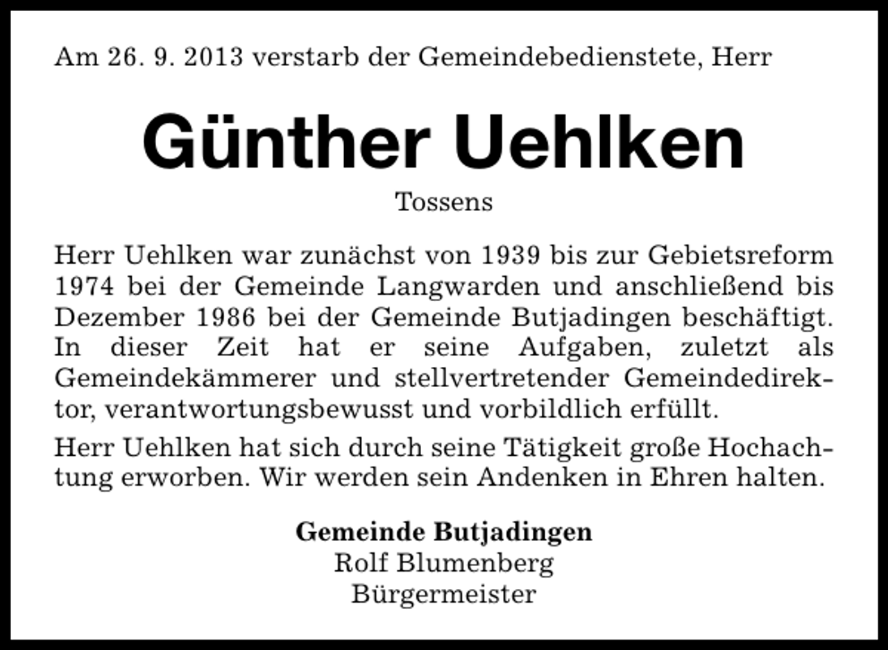 <p>Am 26. 9. 2013 verstarb der Gemeindebedienstete, Herr</p><p>Günther Uehlken<br />Tossens</p><p>Herr Uehlken war zunächst von 1939 bis zur Gebietsreform<br />1974 bei der Gemeinde Langwarden und anschließend bis<br />Dezember 1986 bei der Gemeinde Butjadingen beschäftigt.<br />In dieser Zeit hat er seine Aufgaben, zuletzt als<br />Gemeindekämmerer und stellvertretender Gemeindedirektor, verantwortungsbewusst und vorbildlich erfüllt.<br />Herr Uehlken hat sich durch seine Tätigkeit große Hochachtung erworben. Wir werden sein Andenken in Ehren halten.<br />Gemeinde Butjadingen<br />Rolf Blumenberg<br />Bürgermeister</p>