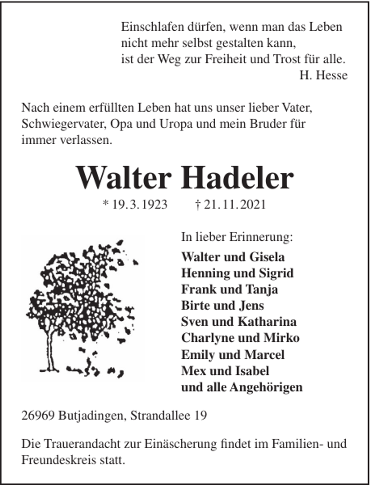 <p>Einschlafen dürfen, wenn man das Leben<br />nicht mehr selbst gestalten kann,<br />ist der Weg zur Freiheit und Trost für alle.<br />H. Hesse<br />Nach einem erfüllten Leben hat uns unser lieber Vater,<br />Schwiegervater, Opa und Uropa und mein Bruder für<br />immer verlassen.</p><p>Walter Hadeler<br />* 19.3.1923</p><p>† 21.11.2021<br />In lieber Erinnerung:<br />Walter und Gisela<br />Henning und Sigrid<br />Frank und Tanja<br />Birte und Jens<br />Sven und Katharina<br />Charlyne und Mirko<br />Emily und Marcel<br />Mex und Isabel<br />und alle Angehörigen</p><p>26969 Butjadingen, Strandallee 19<br />Die Trauerandacht zur Einäscherung findet im Familien- und<br />Freundeskreis statt.</p>