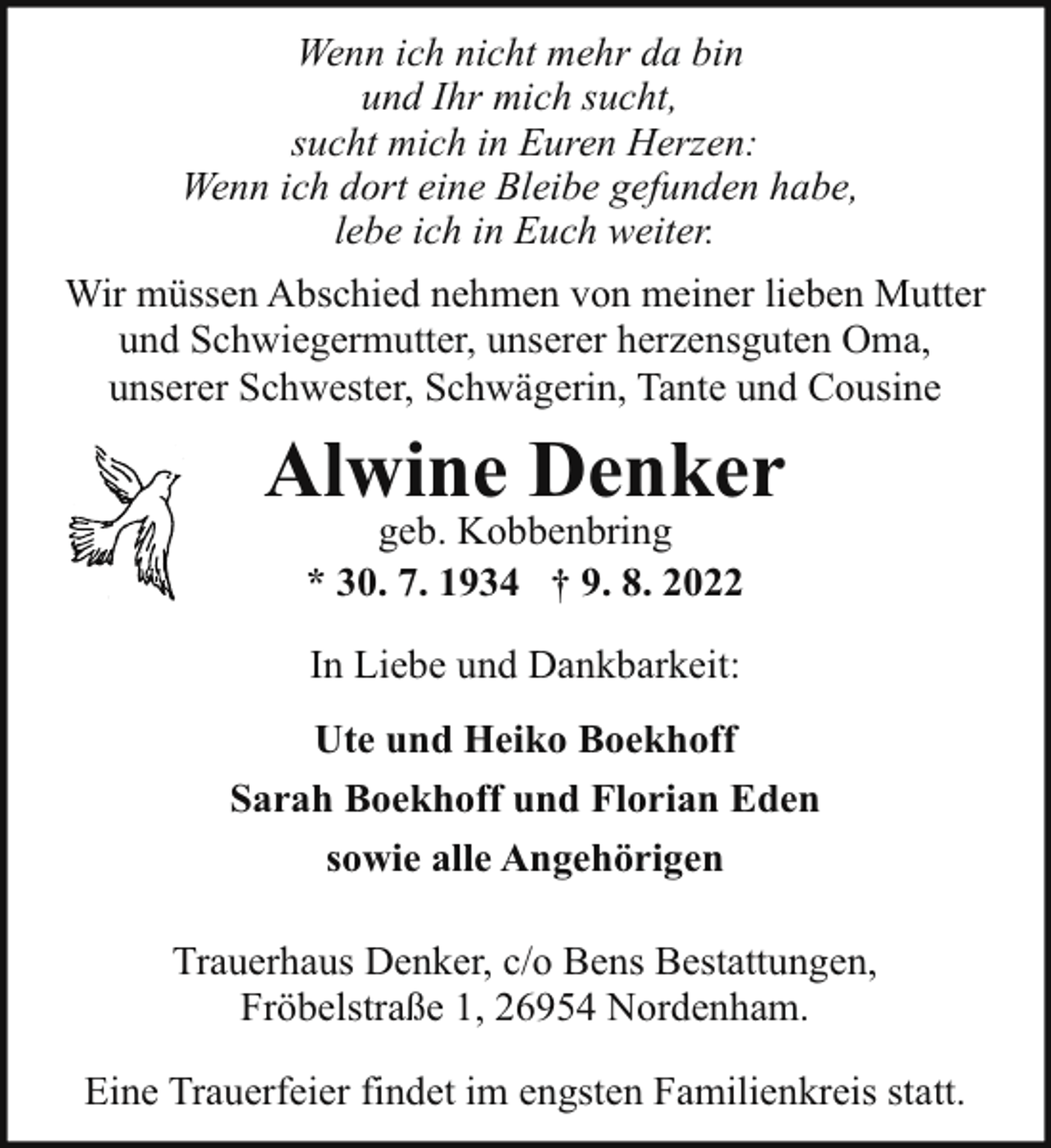 <p>Wenn ich nicht mehr da bin<br />und Ihr mich sucht,<br />sucht mich in Euren Herzen:<br />Wenn ich dort eine Bleibe gefunden habe,<br />lebe ich in Euch weiter.<br />Wir müssen Abschied nehmen von meiner lieben Mutter<br />und Schwiegermutter, unserer herzensguten Oma,<br />unserer Schwester, Schwägerin, Tante und Cousine</p><p>Alwine Denker<br />geb. Kobbenbring<br />* 30. 7. 1934 † 9. 8. 2022<br />In Liebe und Dankbarkeit:<br />Ute und Heiko Boekhoff<br />Sarah Boekhoff und Florian Eden<br />sowie alle Angehörigen<br />Trauerhaus Denker, c/o Bens Bestattungen,<br />Fröbelstraße 1, 26954 Nordenham.<br />Eine Trauerfeier findet im engsten Familienkreis statt.</p>