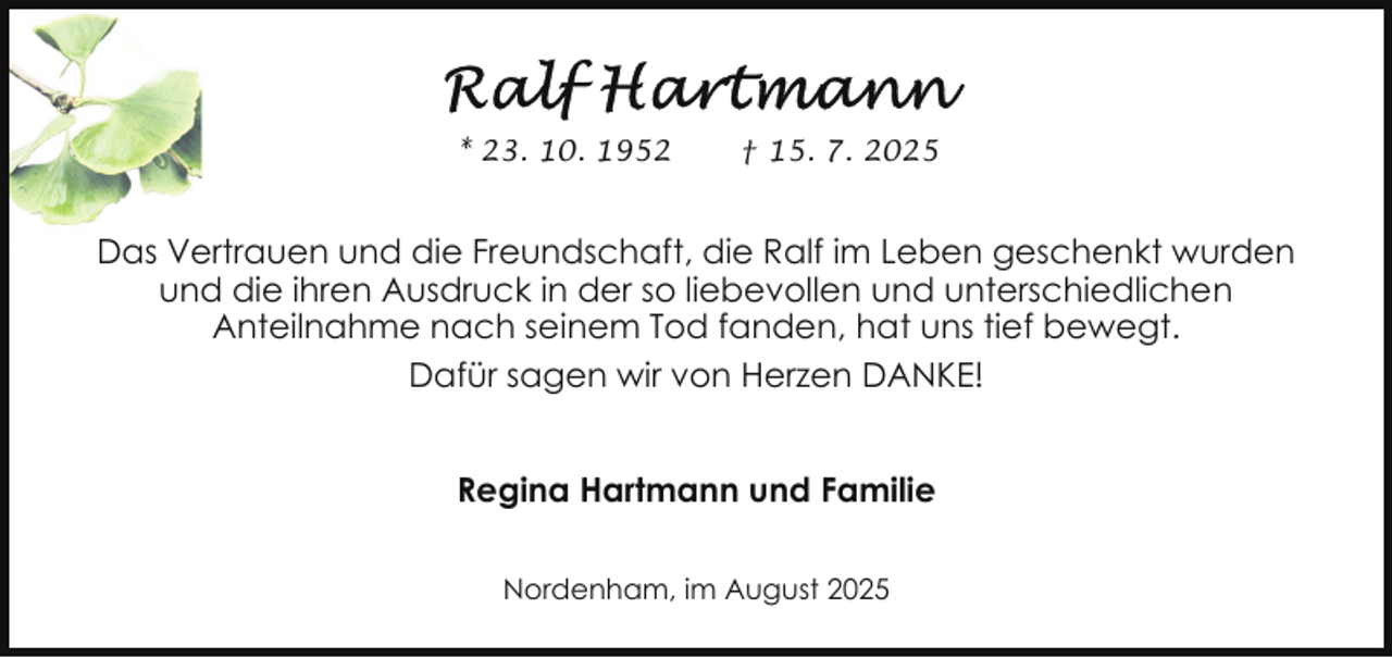 <p>* 23. 10. 1952</p>
<p>† 15. 7. 2025</p>
<p>Das Vertrauen und die Freundschaft, die Ralf im Leben geschenkt wurden<br />und die ihren Ausdruck in der so liebevollen und unterschiedlichen<br />Anteilnahme nach seinem Tod fanden, hat uns tief bewegt.<br />Dafür sagen wir von Herzen DANKE!<br />Regina Hartmann und Familie<br />Nordenham, im August 2025</p>